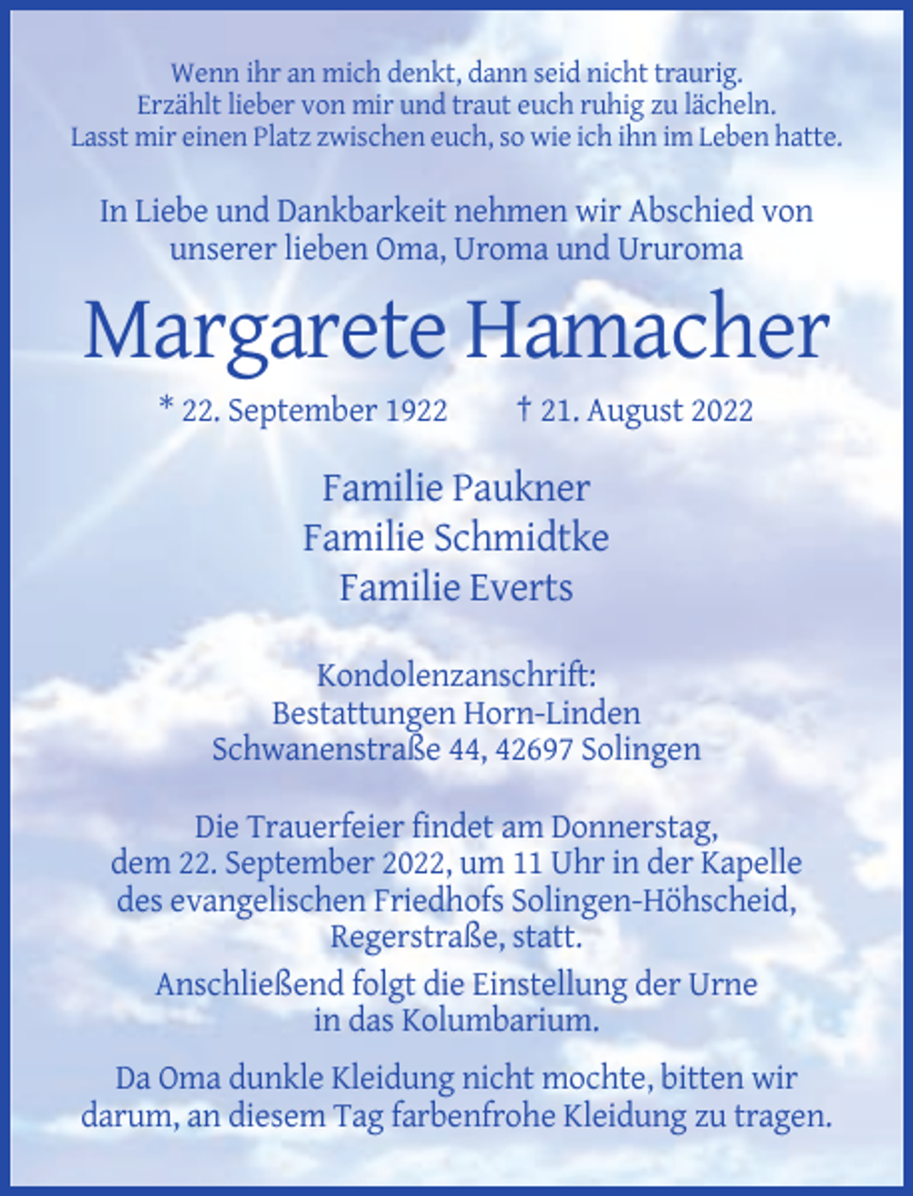 <p>Wenn ihr an mich denkt, dann seid nicht traurig.<br />Erzählt lieber von mir und traut euch ruhig zu lächeln.<br />Lasst mir einen Platz zwischen euch, so wie ich ihn im Leben hatte.</p><p>In Liebe und Dankbarkeit nehmen wir Abschied von<br />unserer lieben Oma, Uroma und Ururoma</p><p>Margarete Hamacher<br />* 22. September 1922</p><p>† 21. August 2022</p><p>Familie Paukner<br />Familie Schmidtke<br />Familie Everts<br />Kondolenzanschrift:<br />Bestattungen Horn-Linden<br />Schwanenstraße 44, 42697 Solingen<br />Die Trauerfeier findet am Donnerstag,<br />dem 22. September 2022, um 11 Uhr in der Kapelle<br />des evangelischen Friedhofs Solingen-Höhscheid,<br />Regerstraße, statt.<br />Anschließend folgt die Einstellung der Urne<br />in das Kolumbarium.<br />Da Oma dunkle Kleidung nicht mochte, bitten wir<br />darum, an diesem Tag farbenfrohe Kleidung zu tragen.</p>