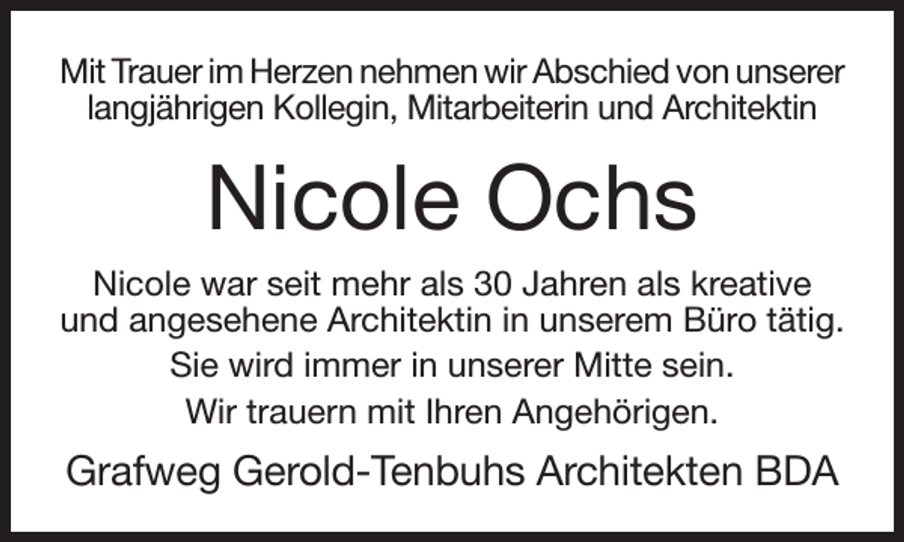 <p>Mit Trauer im Herzen nehmen wir Abschied von unserer<br />langjährigen Kollegin, Mitarbeiterin und Architektin</p><p>Nicole Ochs<br />Nicole war seit mehr als 30 Jahren als kreative<br />und angesehene Architektin in unserem Büro tätig.<br />Sie wird immer in unserer Mitte sein.<br />Wir trauern mit Ihren Angehörigen.</p><p>Grafweg Gerold-Tenbuhs Architekten BDA</p>