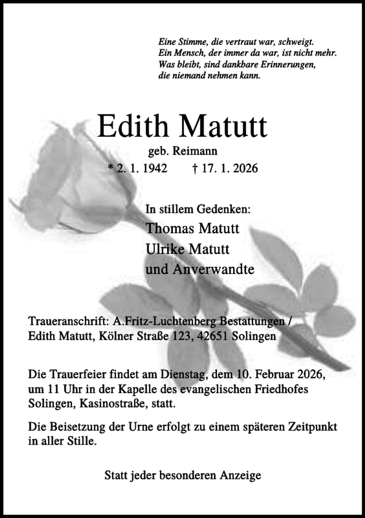 <p>Eine Stimme, die vertraut war, schweigt.<br />Ein Mensch, der immer da war, ist nicht mehr.<br />Was bleibt, sind dankbare Erinnerungen,<br />die niemand nehmen kann.</p><p>Edith Matutt<br />geb. Reimann<br />* 2. 1. 1942<br />† 17. 1. 2026<br />In stillem Gedenken:</p><p>Thomas Matutt<br />Ulrike Matutt<br />und Anverwandte<br />Traueranschrift: A.Fritz-Luchtenberg Bestattungen /<br />Edith Matutt, Kölner Straße 123, 42651 Solingen<br />Die Trauerfeier findet am Dienstag, dem 10. Februar 2026,<br />um 11 Uhr in der Kapelle des evangelischen Friedhofes<br />Solingen, Kasinostraße, statt.<br />Die Beisetzung der Urne erfolgt zu einem späteren Zeitpunkt<br />in aller Stille.<br />Statt jeder besonderen Anzeige</p>