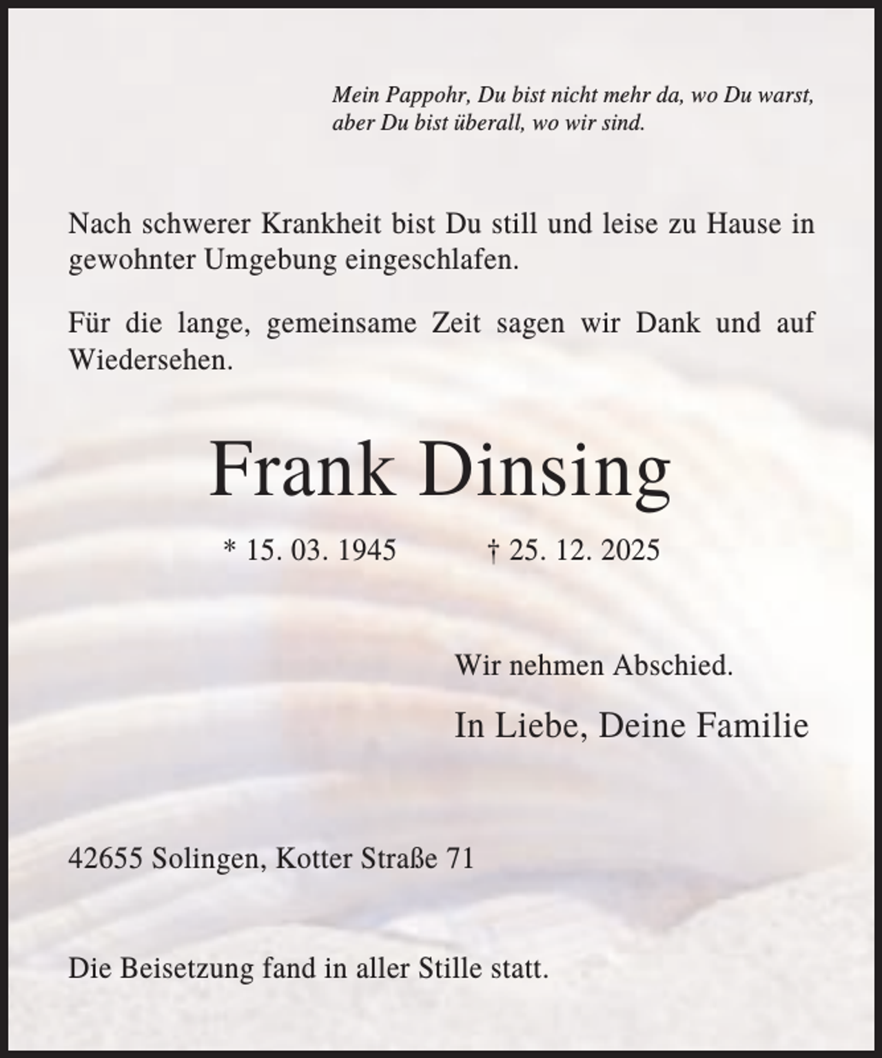 <p>Mein Pappohr, Du bist nicht mehr da, wo Du warst,<br />aber Du bist überall, wo wir sind.</p><p>Nach schwerer Krankheit bist Du still und leise zu Hause in<br />gewohnter Umgebung eingeschlafen.<br />Für die lange, gemeinsame Zeit sagen wir Dank und auf<br />Wiedersehen.</p><p>Frank Dinsing<br />* 15. 03. 1945</p><p>† 25. 12. 2025</p><p>Wir nehmen Abschied.</p><p>In Liebe, Deine Familie</p><p>42655 Solingen, Kotter Straße 71</p><p>Die Beisetzung fand in aller Stille statt.</p>