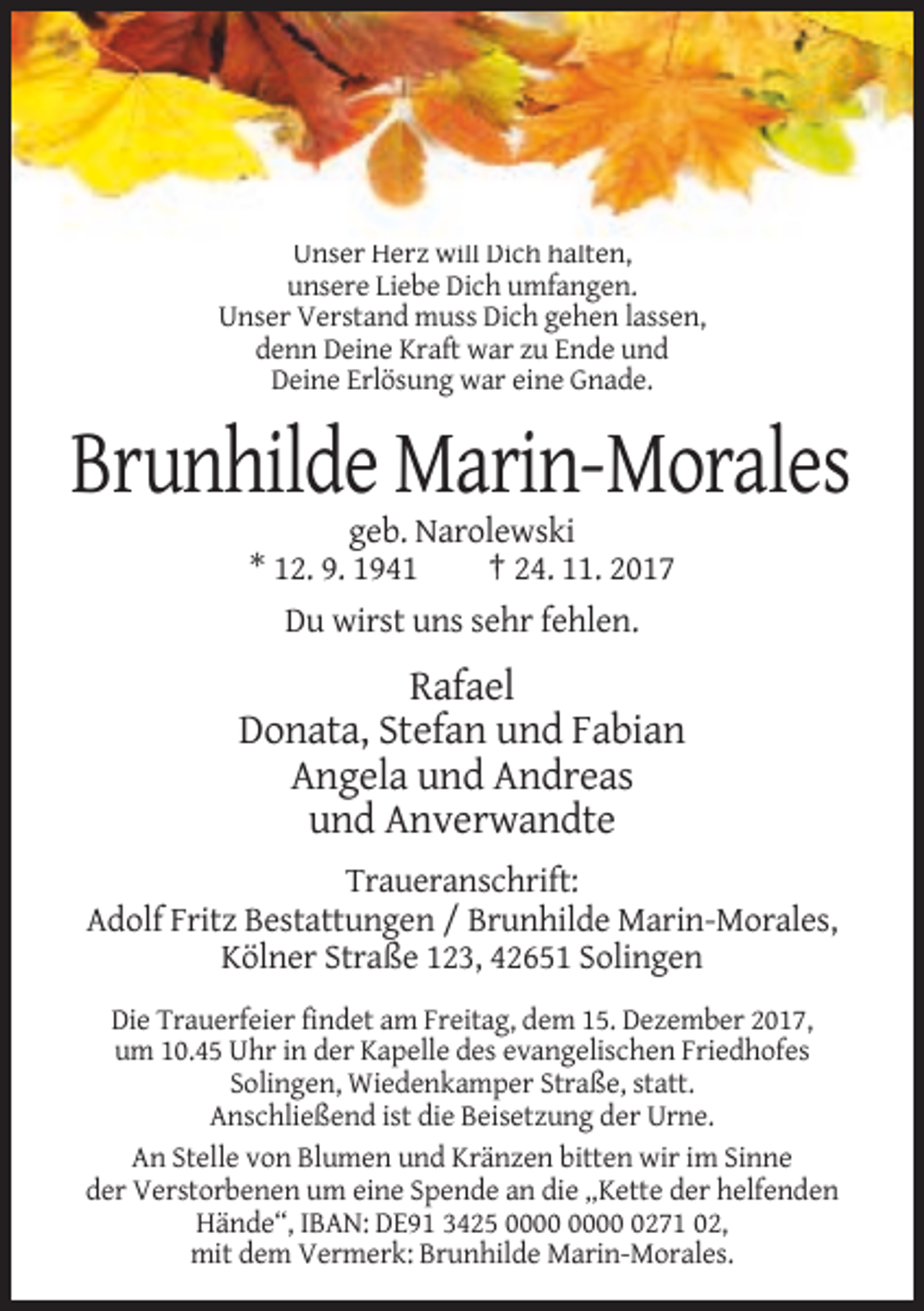 <p>Unser Herz will Dich halten,<br />unsere Liebe Dich umfangen.<br />Unser Verstand muss Dich gehen lassen,<br />denn Deine Kraft war zu Ende und<br />Deine Erlösung war eine Gnade.</p><p>Brunhilde Marin-Morales<br />geb. Narolewski<br />* 12. 9. 1941<br />† 24. 11. 2017<br />Du wirst uns sehr fehlen.</p><p>Rafael<br />Donata, Stefan und Fabian<br />Angela und Andreas<br />und Anverwandte<br />Traueranschrift:<br />Adolf Fritz Bestattungen / Brunhilde Marin-Morales,<br />Kölner Straße 123, 42651 Solingen<br />Die Trauerfeier findet am Freitag, dem 15. Dezember 2017,<br />um 10.45 Uhr in der Kapelle des evangelischen Friedhofes<br />Solingen, Wiedenkamper Straße, statt.<br />Anschließend ist die Beisetzung der Urne.<br />An Stelle von Blumen und Kränzen bitten wir im Sinne<br />der Verstorbenen um eine Spende an die „Kette der helfenden<br />Hände“, IBAN: DE91 3425 0271 02,<br />mit dem Vermerk: Brunhilde Marin-Morales.</p>