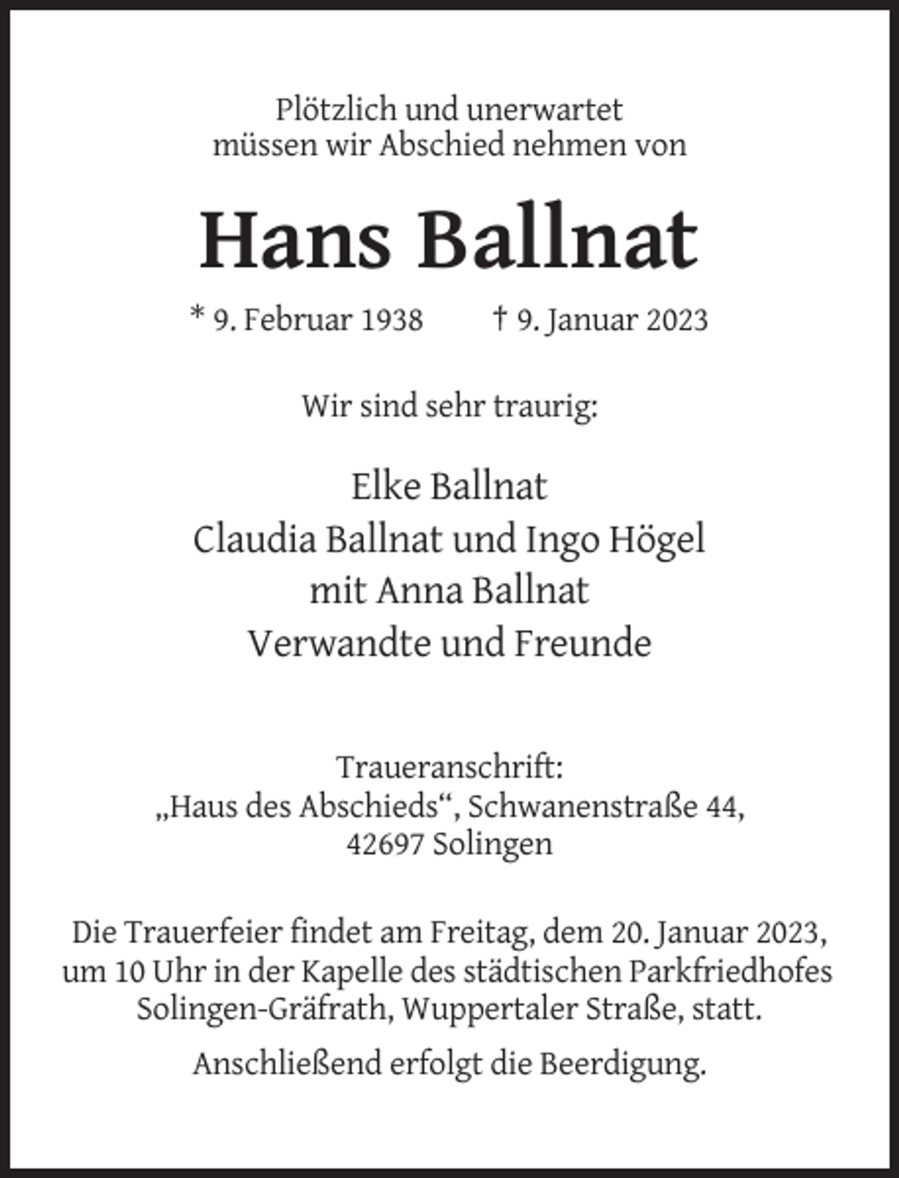 <p>Plötzlich und unerwartet<br />müssen wir Abschied nehmen von</p><p>Hans Ballnat<br />* 9. Februar 1938</p><p>† 9. Januar 2023</p><p>Wir sind sehr traurig:</p><p>Elke Ballnat<br />Claudia Ballnat und Ingo Högel<br />mit Anna Ballnat<br />Verwandte und Freunde</p><p>Traueranschrift:<br />„Haus des Abschieds“, Schwanenstraße 44,<br />42697 Solingen<br />Die Trauerfeier findet am Freitag, dem 20. Januar 2023,<br />um 10 Uhr in der Kapelle des städtischen Parkfriedhofes<br />Solingen-Gräfrath, Wuppertaler Straße, statt.<br />Anschließend erfolgt die Beerdigung.</p>