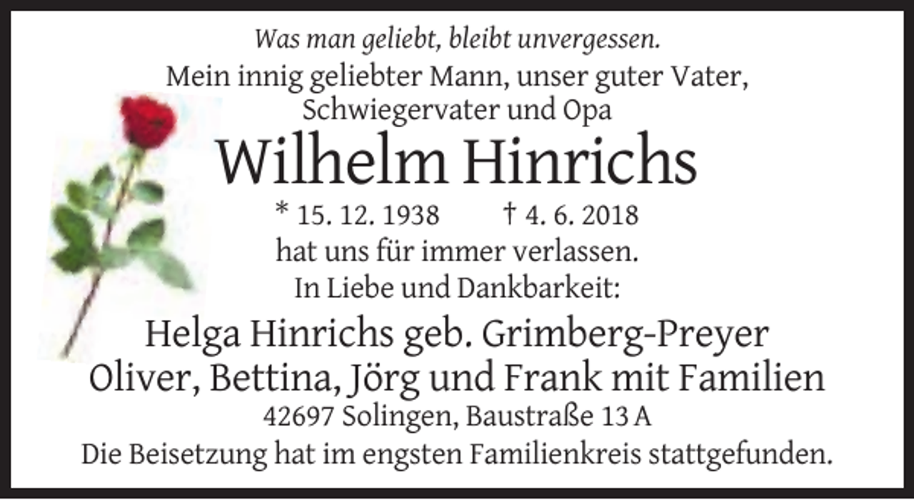 <p>Was man geliebt, bleibt unvergessen.</p><p>Mein innig geliebter Mann, unser guter Vater,<br />Schwiegervater und Opa</p><p>Wilhelm Hinrichs<br />* 15. 12. 1938<br />† 4. 6. 2018<br />hat uns für immer verlassen.<br />In Liebe und Dankbarkeit:</p><p>Helga Hinrichs geb. Grimberg-Preyer<br />Oliver, Bettina, Jörg und Frank mit Familien<br />42697 Solingen, Baustraße 13 A<br />Die Beisetzung hat im engsten Familienkreis stattgefunden.</p>