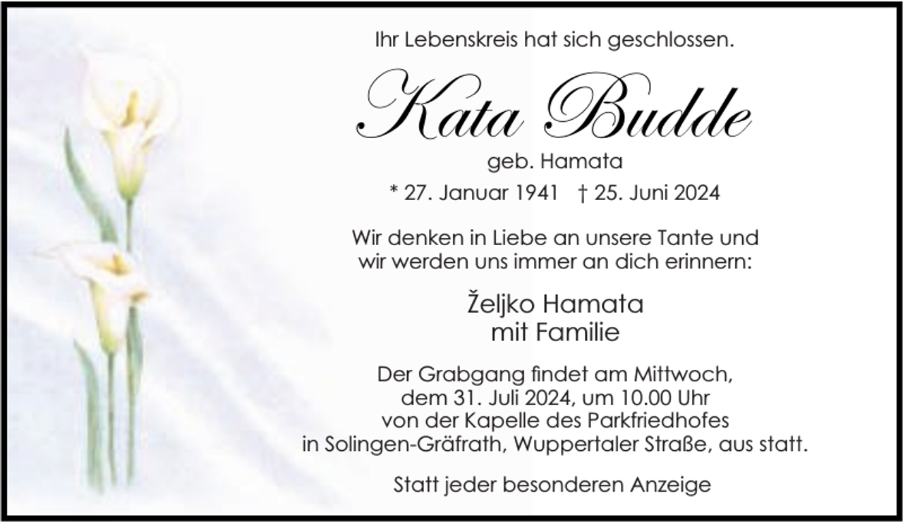 <p>Ihr Lebenskreis hat sich geschlossen.</p><p>Kata Budde<br />geb. Hamata<br />* 27. Januar 1941 † 25. Juni 2024</p><p>Wir denken in Liebe an unsere Tante und<br />wir werden uns immer an dich erinnern:</p><p>Željko Hamata<br />mit Familie<br />Der Grabgang ndet am Mittwoch,<br />dem 31. Juli 2024, um 10.00 Uhr<br />von der Kapelle des Parkfriedhofes<br />in Solingen-Gräfrath, Wuppertaler Straße, aus statt.<br />Statt jeder besonderen Anzeige</p>