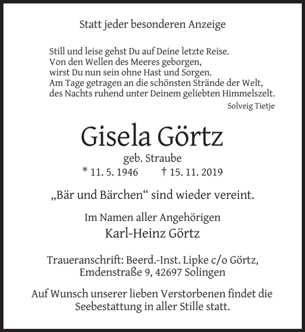 <p>Statt jeder besonderen Anzeige<br />Still und leise gehst Du auf Deine letzte Reise.<br />Von den Wellen des Meeres geborgen,<br />wirst Du nun sein ohne Hast und Sorgen.<br />Am Tage getragen an die schönsten Strände der Welt,<br />des Nachts ruhend unter Deinem geliebten Himmelszelt.<br />Solveig Tietje</p><p>Gisela Görtz<br />geb. Straube<br />* 11. 5. 1946<br />† 15. 11. 2019</p><p>„Bär und Bärchen“ sind wieder vereint.<br />Im Namen aller Angehörigen</p><p>Karl-Heinz Görtz<br />Traueranschrift: Beerd.-Inst. Lipke c/o Görtz,<br />Emdenstraße 9, 42697 Solingen<br />Auf Wunsch unserer lieben Verstorbenen findet die<br />Seebestattung in aller Stille statt.</p>