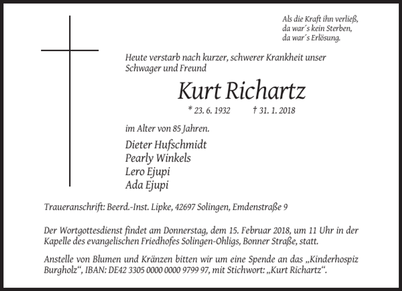 <p>Als die Kraft ihn verließ,<br />da war´s kein Sterben,<br />da war´s Erlösung.</p><p>Heute verstarb nach kurzer, schwerer Krankheit unser<br />Schwager und Freund</p><p>Kurt Richartz<br />* 23. 6. 1932</p><p>† 31. 1. 2018</p><p>im Alter von 85 Jahren.</p><p>Dieter Hufschmidt<br />Pearly Winkels<br />Lero Ejupi<br />Ada Ejupi<br />Traueranschrift: Beerd.-Inst. Lipke, 42697 Solingen, Emdenstraße 9<br />Der Wortgottesdienst findet am Donnerstag, dem 15. Februar 2018, um 11 Uhr in der<br />Kapelle des evangelischen Friedhofes Solingen-Ohligs, Bonner Straße, statt.<br />Anstelle von Blumen und Kränzen bitten wir um eine Spende an das „Kinderhospiz<br />Burgholz“, IBAN: DE42 3305 9797, mit Stichwort: „Kurt Richartz“.</p>