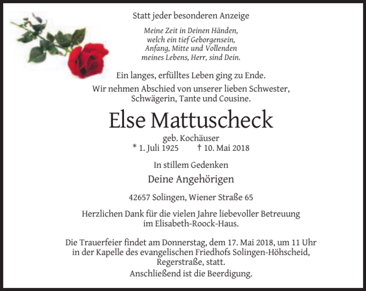 <p>Statt jeder besonderen Anzeige<br />Meine Zeit in Deinen Händen,<br />welch ein tief Geborgensein,<br />Anfang, Mitte und Vollenden<br />meines Lebens, Herr, sind Dein.</p><p>Ein langes, erfülltes Leben ging zu Ende.<br />Wir nehmen Abschied von unserer lieben Schwester,<br />Schwägerin, Tante und Cousine.</p><p>Else Mattuscheck<br />geb. Kochäuser<br />* 1. Juli 1925<br />† 10. Mai 2018<br />In stillem Gedenken</p><p>Deine Angehörigen<br />42657 Solingen, Wiener Straße 65<br />Herzlichen Dank für die vielen Jahre liebevoller Betreuung<br />im Elisabeth-Roock-Haus.<br />Die Trauerfeier findet am Donnerstag, dem 17. Mai 2018, um 11 Uhr<br />in der Kapelle des evangelischen Friedhofs Solingen-Höhscheid,<br />Regerstraße, statt.<br />Anschließend ist die Beerdigung.</p>