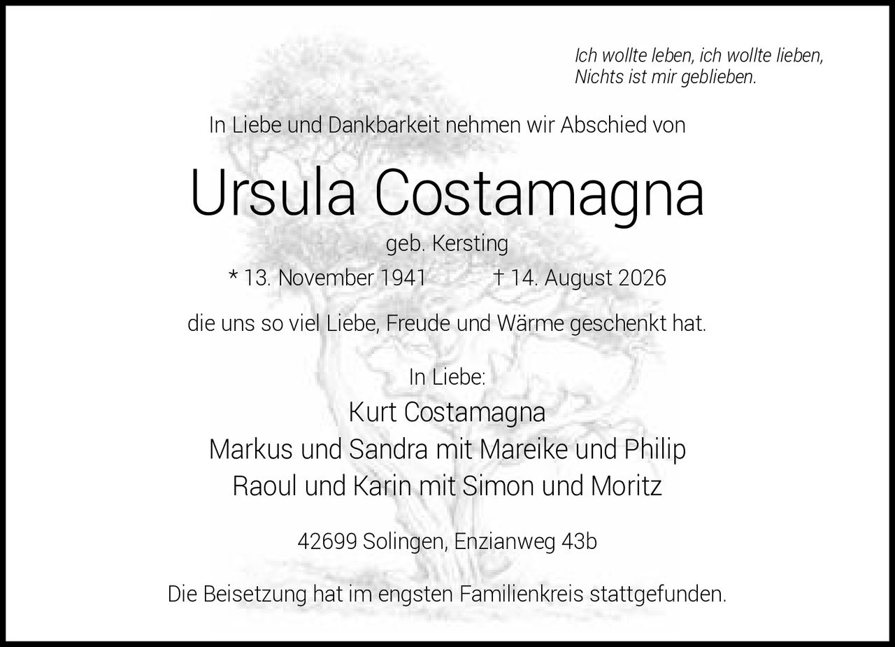 <p><i>Ich wollte leben, ich wollte lieben, Nichts ist mir geblieben.</i></p>
<p>In Liebe und Dankbarkeit nehmen wir Abschied von</p>
<p><strong>Ursula Costamagna</strong><br>geb. Kersting<br>* 13. November 1941 † 14. August 2026</p>
<p>die uns so viel Liebe, Freude und Wärme geschenkt hat.</p>
<p>In Liebe:<br>Kurt Costamagna<br>Markus und Sandra mit Mareike und Philip<br>Raoul und Karin mit Simon und Moritz</p>
<p>42699 Solingen, Enzianweg 43b</p>
<p>Die Beisetzung hat im engsten Familienkreis stattgefunden.</p>