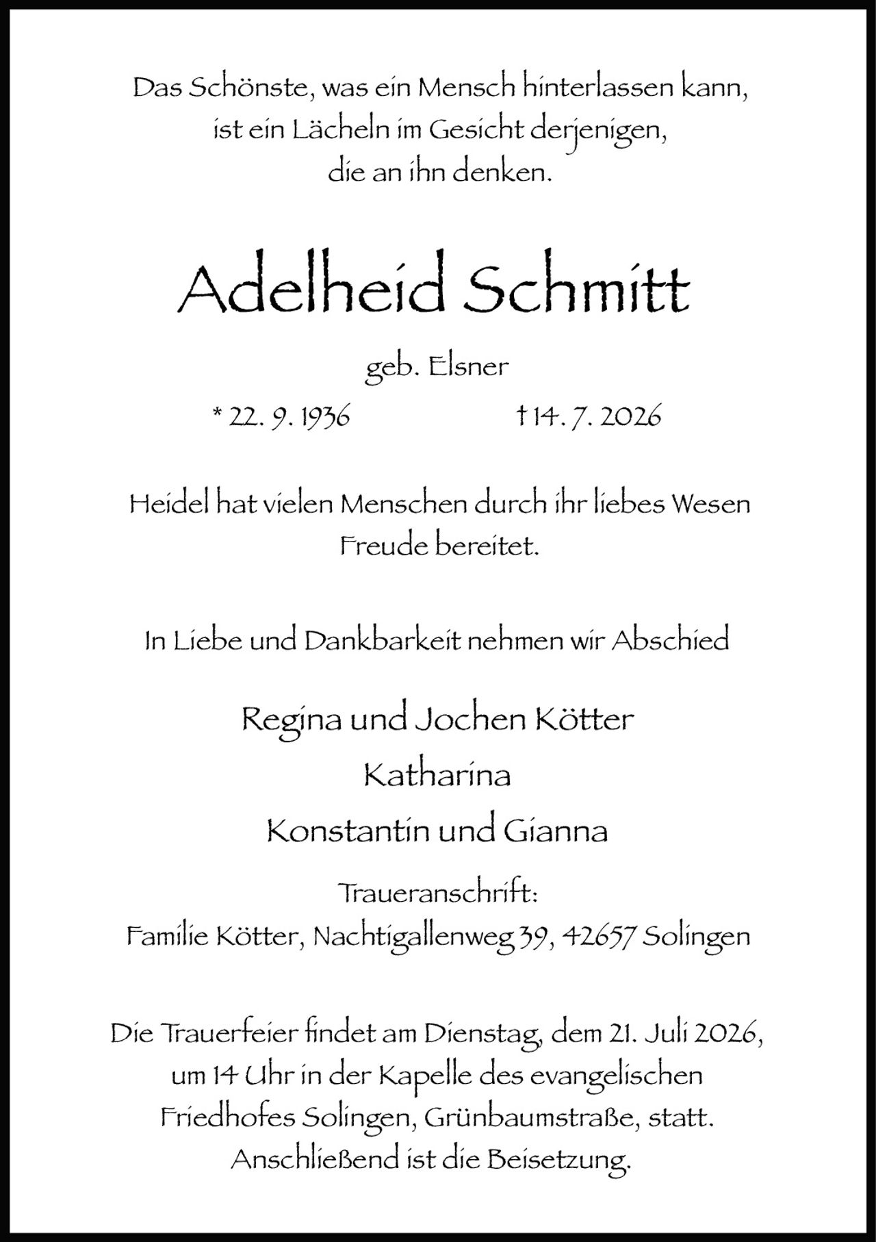 <p>Das Schönste, was ein Mensch hinterlassen kann, ist ein Lächeln im Gesicht derjenigen, die an ihn denken.</p>

<p><strong>Adelheid Schmitt</strong></p>

<p>geb. Elsner</p>

<p>* 22. 9. 1936                    † 14. 7. 2026</p>

<p>Heidel hat vielen Menschen durch ihr liebes Wesen Freude bereitet.</p>

<p>In Liebe und Dankbarkeit nehmen wir Abschied</p>

<p>Regina und Jochen Kötter<br/>Katharina<br/>Konstantin und Gianna</p>

<p>Traueranschrift:<br/>Familie Kötter, Nachtigallenweg 39, 42657 Solingen</p>

<p>Die Trauerfeier findet am Dienstag, dem 21. Juli 2026, um 14 Uhr in der Kapelle des evangelischen Friedhofes <i>Solingen</i>, Grünbaumstraße, statt. Anschließend ist die Beisetzung.</p>