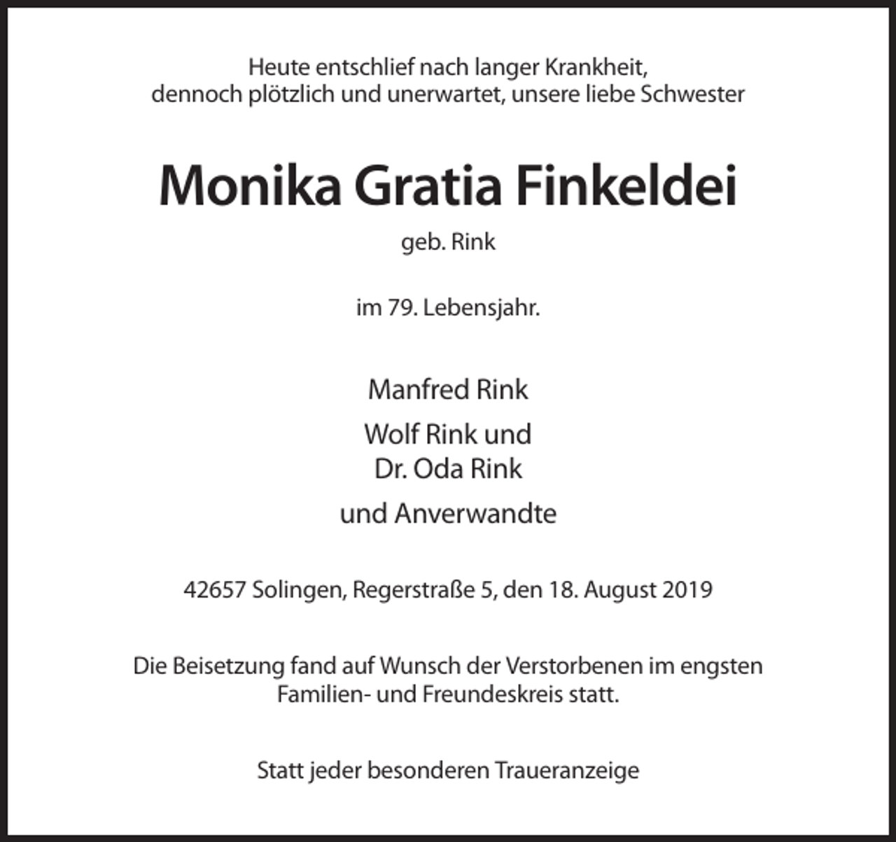 <p>Heute entschlief nach langer Krankheit,<br />dennoch plötzlich und unerwartet, unsere liebe Schwester</p><p>Monika Gratia Finkeldei<br />geb. Rink<br />im 79. Lebensjahr.</p><p>Manfred Rink<br />Wolf Rink und<br />Dr. Oda Rink<br />und Anverwandte<br />42657 Solingen, Regerstraße 5, den 18. August 2019<br />Die Beisetzung fand auf Wunsch der Verstorbenen im engsten<br />Familien- und Freundeskreis statt.<br />Statt jeder besonderen Traueranzeige</p>