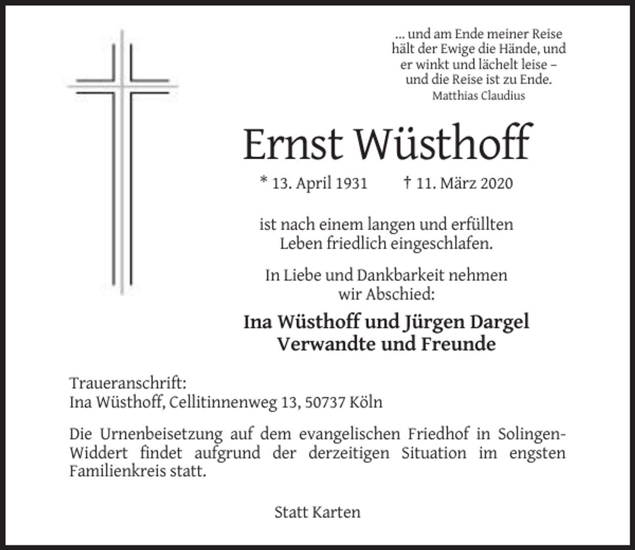 <p>... und am Ende meiner Reise<br />hält der Ewige die Hände, und<br />er winkt und lächelt leise –<br />und die Reise ist zu Ende.<br />Matthias Claudius</p><p>Ernst Wüsthoff<br />* 13. April 1931</p><p>† 11. März 2020</p><p>ist nach einem langen und erfüllten<br />Leben friedlich eingeschlafen.<br />In Liebe und Dankbarkeit nehmen<br />wir Abschied:</p><p>Ina Wüsthoff und Jürgen Dargel<br />Verwandte und Freunde<br />Traueranschrift:<br />Ina Wüsthoff, Cellitinnenweg 13, 50737 Köln<br />Die Urnenbeisetzung auf dem evangelischen Friedhof in SolingenWiddert findet aufgrund der derzeitigen Situation im engsten<br />Familienkreis statt.<br />Statt Karten</p>