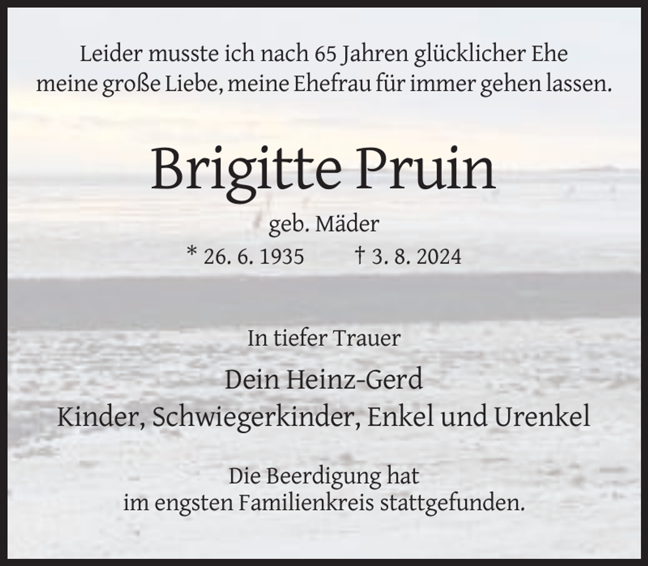 <p>Leider musste ich nach 65 Jahren glücklicher Ehe<br />meine große Liebe, meine Ehefrau für immer gehen lassen.</p><p>Brigitte Pruin<br />geb. Mäder<br />* 26. 6. 1935<br />† 3. 8. 2024</p><p>In tiefer Trauer</p><p>Dein Heinz-Gerd<br />Kinder, Schwiegerkinder, Enkel und Urenkel<br />Die Beerdigung hat<br />im engsten Familienkreis stattgefunden.</p>
