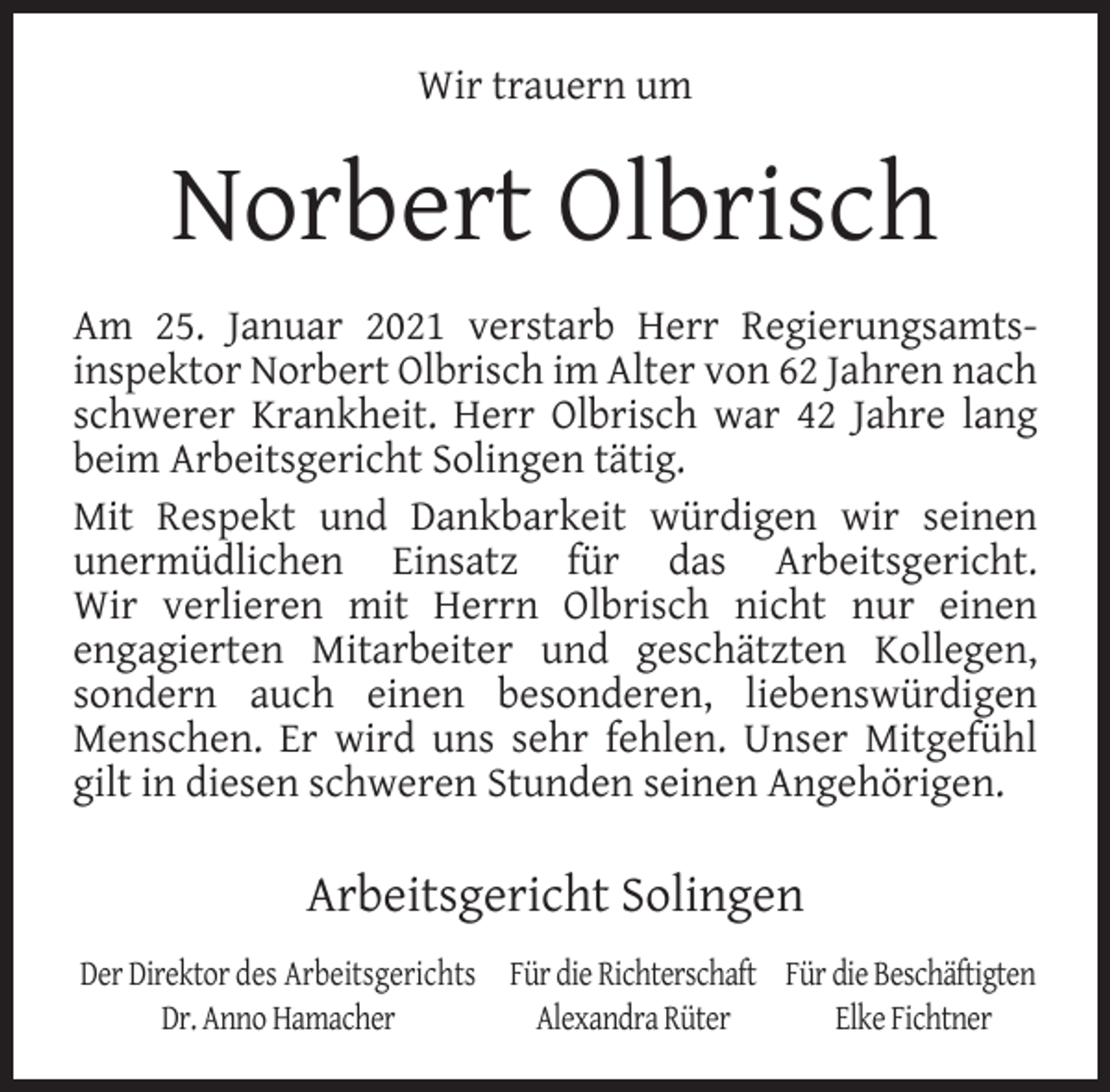 <p>Wir trauern um</p><p>Norbert Olbrisch<br />Am 25. Januar 2021 verstarb Herr Regierungsamtsinspektor Norbert Olbrisch im Alter von 62 Jahren nach<br />schwerer Krankheit. Herr Olbrisch war 42 Jahre lang<br />beim Arbeitsgericht Solingen tätig.<br />Mit Respekt und Dankbarkeit würdigen wir seinen<br />unermüdlichen Einsatz für das Arbeitsgericht.<br />Wir verlieren mit Herrn Olbrisch nicht nur einen<br />engagierten Mitarbeiter und geschätzten Kollegen,<br />sondern auch einen besonderen, liebenswürdigen<br />Menschen. Er wird uns sehr fehlen. Unser Mitgefühl<br />gilt in diesen schweren Stunden seinen Angehörigen.</p><p>Arbeitsgericht Solingen<br />Der Direktor des Arbeitsgerichts Für die Richterschaft Für die Beschäftigten<br />Dr. Anno Hamacher<br />Alexandra Rüter<br />Elke Fichtner</p>