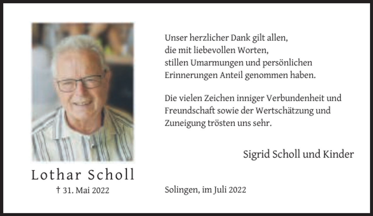 <p>Unser herzlicher Dank gilt allen,<br />die mit liebevollen Worten,<br />stillen Umarmungen und persönlichen<br />Erinnerungen Anteil genommen haben.<br />Die vielen Zeichen inniger Verbundenheit und<br />Freundschaft sowie der Wertschätzung und<br />Zuneigung trösten uns sehr.</p><p>Sigrid Scholl und Kinder</p><p>Lothar Scholl<br />† 31. Mai 2022</p><p>Solingen, im Juli 2022</p>