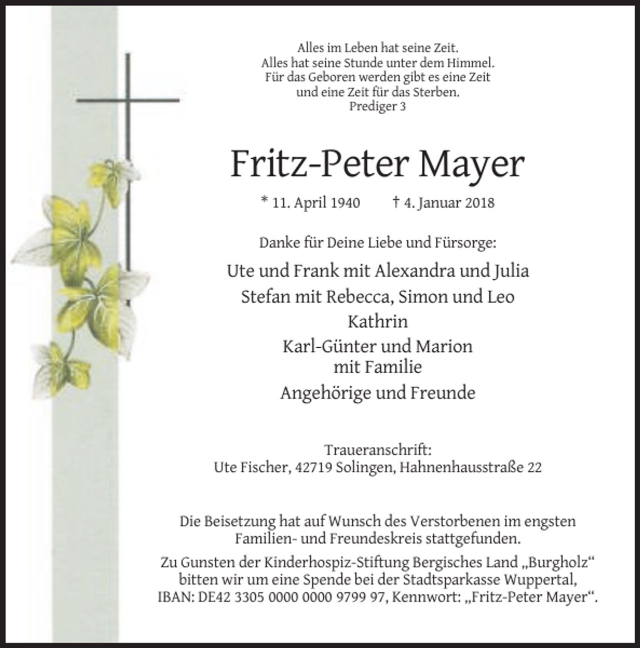<p>Alles im Leben hat seine Zeit.<br />Alles hat seine Stunde unter dem Himmel.<br />Für das Geboren werden gibt es eine Zeit<br />und eine Zeit für das Sterben.<br />Prediger 3</p><p>Fritz-Peter Mayer<br />* 11. April 1940</p><p>† 4. Januar 2018</p><p>Danke für Deine Liebe und Fürsorge:</p><p>Ute und Frank mit Alexandra und Julia<br />Stefan mit Rebecca, Simon und Leo<br />Kathrin<br />Karl-Günter und Marion<br />mit Familie<br />Angehörige und Freunde</p><p>Traueranschrift:<br />Ute Fischer, 42719 Solingen, Hahnenhausstraße 22</p><p>Die Beisetzung hat auf Wunsch des Verstorbenen im engsten<br />Familien- und Freundeskreis stattgefunden.<br />Zu Gunsten der Kinderhospiz-Stiftung Bergisches Land „Burgholz“<br />bitten wir um eine Spende bei der Stadtsparkasse Wuppertal,<br />IBAN: DE42 3305 9797, Kennwort: „Fritz-Peter Mayer“.</p>