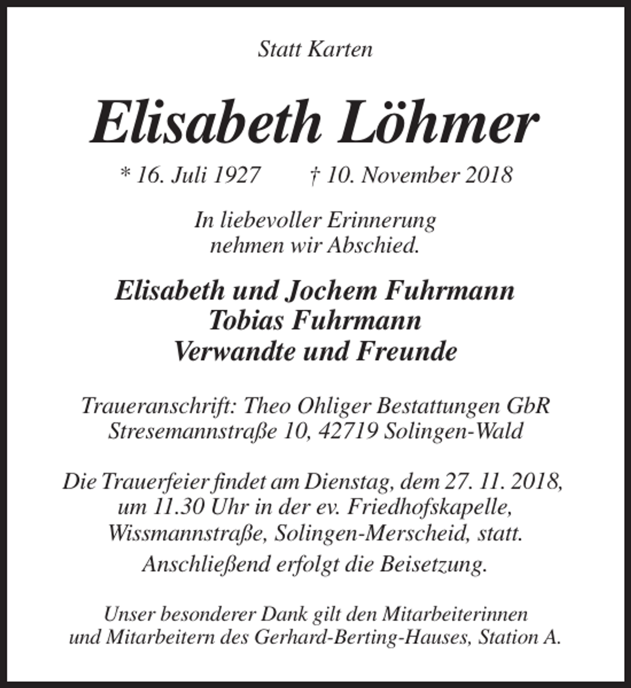 <p>Statt Karten</p><p>Elisabeth Löhmer<br />* 16. Juli 1927</p><p>† 10. November 2018</p><p>In liebevoller Erinnerung<br />nehmen wir Abschied.</p><p>Elisabeth und Jochem Fuhrmann<br />Tobias Fuhrmann<br />Verwandte und Freunde<br />Traueranschrift: Theo Ohliger Bestattungen GbR<br />Stresemannstraße 10, 42719 Solingen-Wald<br />Die Trauerfeier findet am Dienstag, dem 27. 11. 2018,<br />um 11.30 Uhr in der ev. Friedhofskapelle,<br />Wissmannstraße, Solingen-Merscheid, statt.<br />Anschließend erfolgt die Beisetzung.<br />Unser besonderer Dank gilt den Mitarbeiterinnen<br />und Mitarbeitern des Gerhard-Berting-Hauses, Station A.</p>