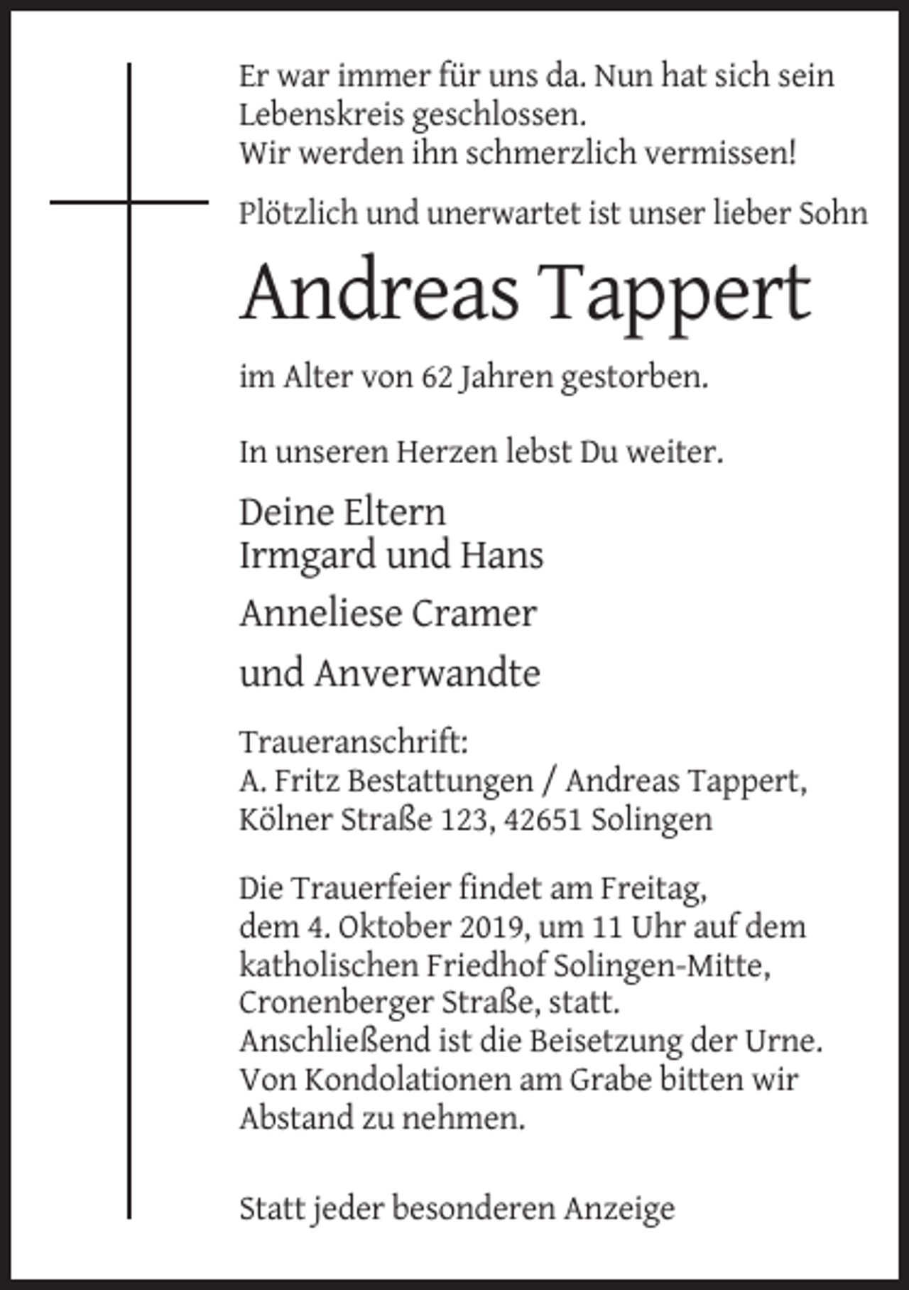 <p>Er war immer für uns da. Nun hat sich sein<br />Lebenskreis geschlossen.<br />Wir werden ihn schmerzlich vermissen!<br />Plötzlich und unerwartet ist unser lieber Sohn</p><p>Andreas Tappert<br />im Alter von 62 Jahren gestorben.<br />In unseren Herzen lebst Du weiter.</p><p>Deine Eltern<br />Irmgard und Hans<br />Anneliese Cramer<br />und Anverwandte<br />Traueranschrift:<br />A. Fritz Bestattungen / Andreas Tappert,<br />Kölner Straße 123, 42651 Solingen<br />Die Trauerfeier findet am Freitag,<br />dem 4. Oktober 2019, um 11 Uhr auf dem<br />katholischen Friedhof Solingen-Mitte,<br />Cronenberger Straße, statt.<br />Anschließend ist die Beisetzung der Urne.<br />Von Kondolationen am Grabe bitten wir<br />Abstand zu nehmen.<br />Statt jeder besonderen Anzeige</p>