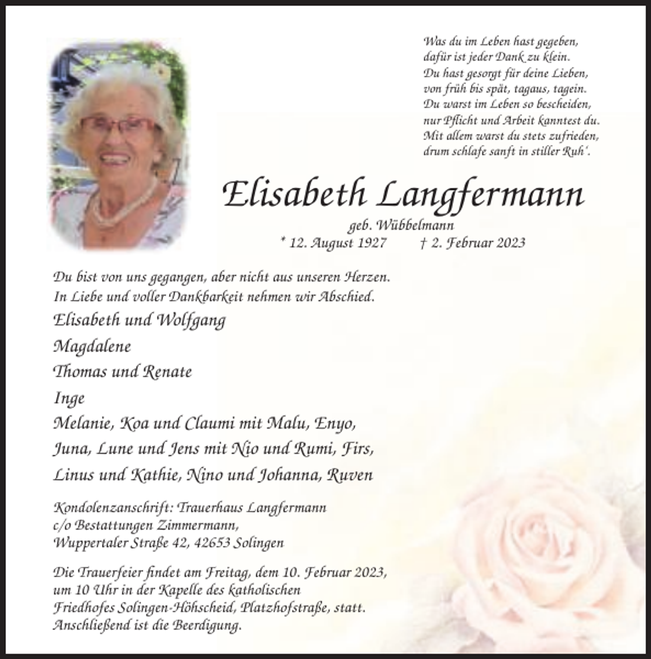 <p>Was du im Leben hast gegeben,<br />dafür ist jeder Dank zu klein.<br />Du hast gesorgt für deine Lieben,<br />von früh bis spät, tagaus, tagein.<br />Du warst im Leben so bescheiden,<br />nur Pflicht und Arbeit kanntest du.<br />Mit allem warst du stets zufrieden,<br />drum schlafe sanft in stiller Ruh‘.</p><p>Elisabeth Langfermann<br />geb. Wübbelmann<br />* 12. August 1927<br />† 2. Februar 2023<br />Du bist von uns gegangen, aber nicht aus unseren Herzen.<br />In Liebe und voller Dankbarkeit nehmen wir Abschied.</p><p>Elisabeth und Wolfgang<br />Magdalene<br />Thomas und Renate<br />Inge<br />Melanie, Koa und Claumi mit Malu, Enyo,<br />Juna, Lune und Jens mit Nio und Rumi, Firs,<br />Linus und Kathie, Nino und Johanna, Ruven<br />Kondolenzanschrift: Trauerhaus Langfermann<br />c/o Bestattungen Zimmermann,<br />Wuppertaler Straße 42, 42653 Solingen<br />Die Trauerfeier findet am Freitag, dem 10. Februar 2023,<br />um 10 Uhr in der Kapelle des katholischen<br />Friedhofes Solingen-Höhscheid, Platzhofstraße, statt.<br />Anschließend ist die Beerdigung.</p>