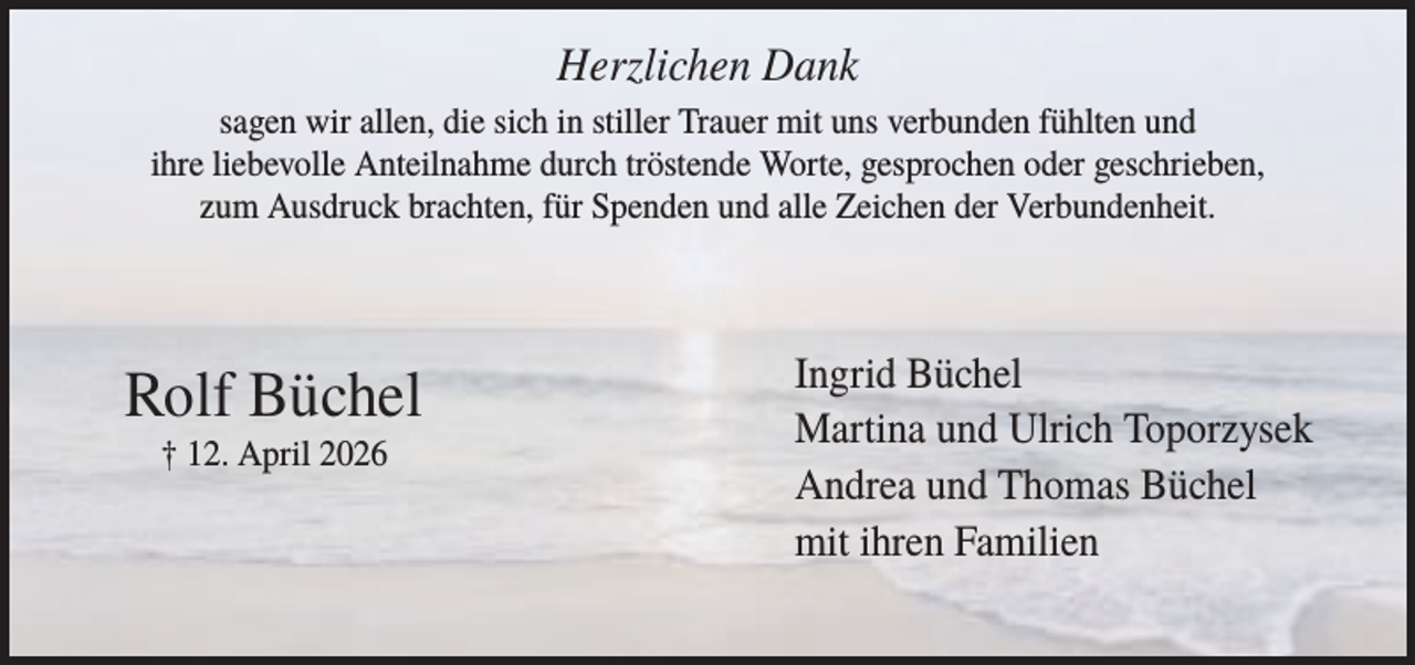 <p>Herzlichen Dank<br />sagen wir allen, die sich in stiller Trauer mit uns verbunden fühlten und<br />ihre liebevolle Anteilnahme durch tröstende Worte, gesprochen oder geschrieben,<br />zum Ausdruck brachten, für Spenden und alle Zeichen der Verbundenheit.</p><p>Rolf Büchel<br />† 12. April 2026</p><p>Ingrid Büchel<br />Martina und Ulrich Toporzysek<br />Andrea und Thomas Büchel<br />mit ihren Familien</p>