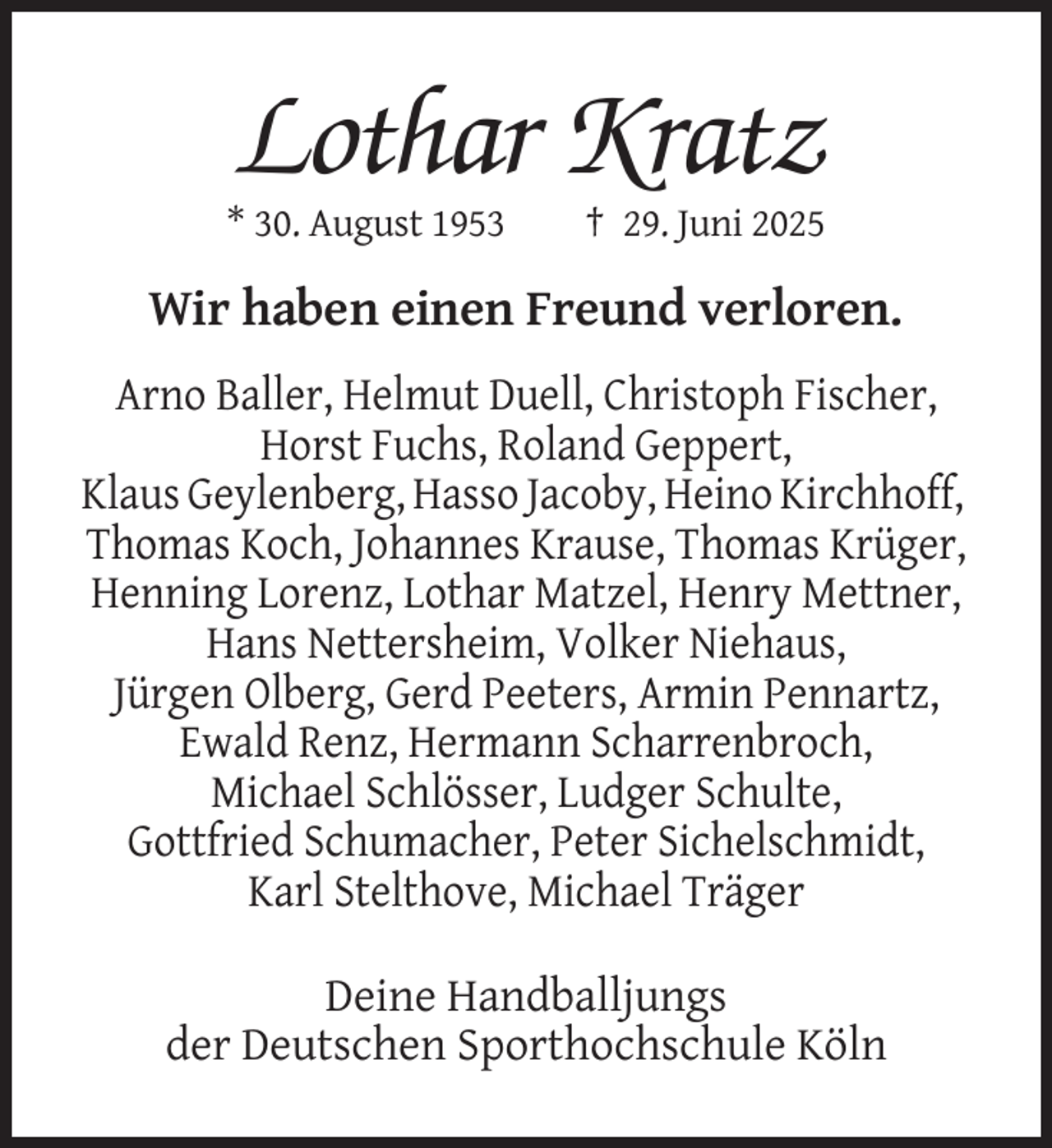<p>Lothar Kratz<br />* 30. August 1953</p><p>† 29. Juni 2025</p><p>Wir haben einen Freund verloren.<br />Arno Baller, Helmut Duell, Christoph Fischer,<br />Horst Fuchs, Roland Geppert,<br />Klaus Geylenberg, Hasso Jacoby, Heino Kirchhoff,<br />Thomas Koch, Johannes Krause, Thomas Krüger,<br />Henning Lorenz, Lothar Matzel, Henry Mettner,<br />Hans Nettersheim, Volker Niehaus,<br />Jürgen Olberg, Gerd Peeters, Armin Pennartz,<br />Ewald Renz, Hermann Scharrenbroch,<br />Michael Schlösser, Ludger Schulte,<br />Gottfried Schumacher, Peter Sichelschmidt,<br />Karl Stelthove, Michael Träger<br />Deine Handballjungs<br />der Deutschen Sporthochschule Köln</p>