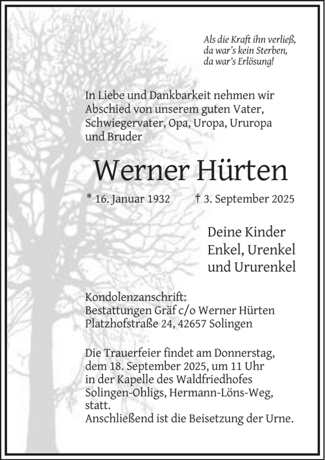 <p>Als die Kraft ihn verließ,<br />da war’s kein Sterben,<br />da war’s Erlösung!</p><p>In Liebe und Dankbarkeit nehmen wir<br />Abschied von unserem guten Vater,<br />Schwiegervater, Opa, Uropa, Ururopa<br />und Bruder</p><p>Werner Hürten<br />* 16. Januar 1932</p><p>† 3. September 2025</p><p>Deine Kinder<br />Enkel, Urenkel<br />und Ururenkel<br />Kondolenzanschrift:<br />Bestattungen Gräf c/o Werner Hürten<br />Platzhofstraße 24, 42657 Solingen<br />Die Trauerfeier findet am Donnerstag,<br />dem 18. September 2025, um 11 Uhr<br />in der Kapelle des Waldfriedhofes<br />Solingen-Ohligs, Hermann-Löns-Weg,<br />statt.<br />Anschließend ist die Beisetzung der Urne.</p>
