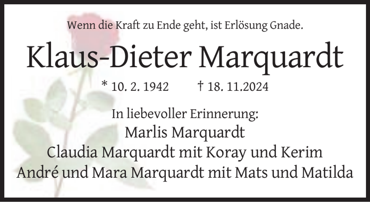 <p>Wenn die Kraft zu Ende geht, ist Erlösung Gnade.</p><p>Klaus-Dieter Marquardt<br />* 10. 2. 1942</p><p>† 18. 11.2024</p><p>In liebevoller Erinnerung:</p><p>Marlis Marquardt<br />Claudia Marquardt mit Koray und Kerim<br />André und Mara Marquardt mit Mats und Matilda</p>
