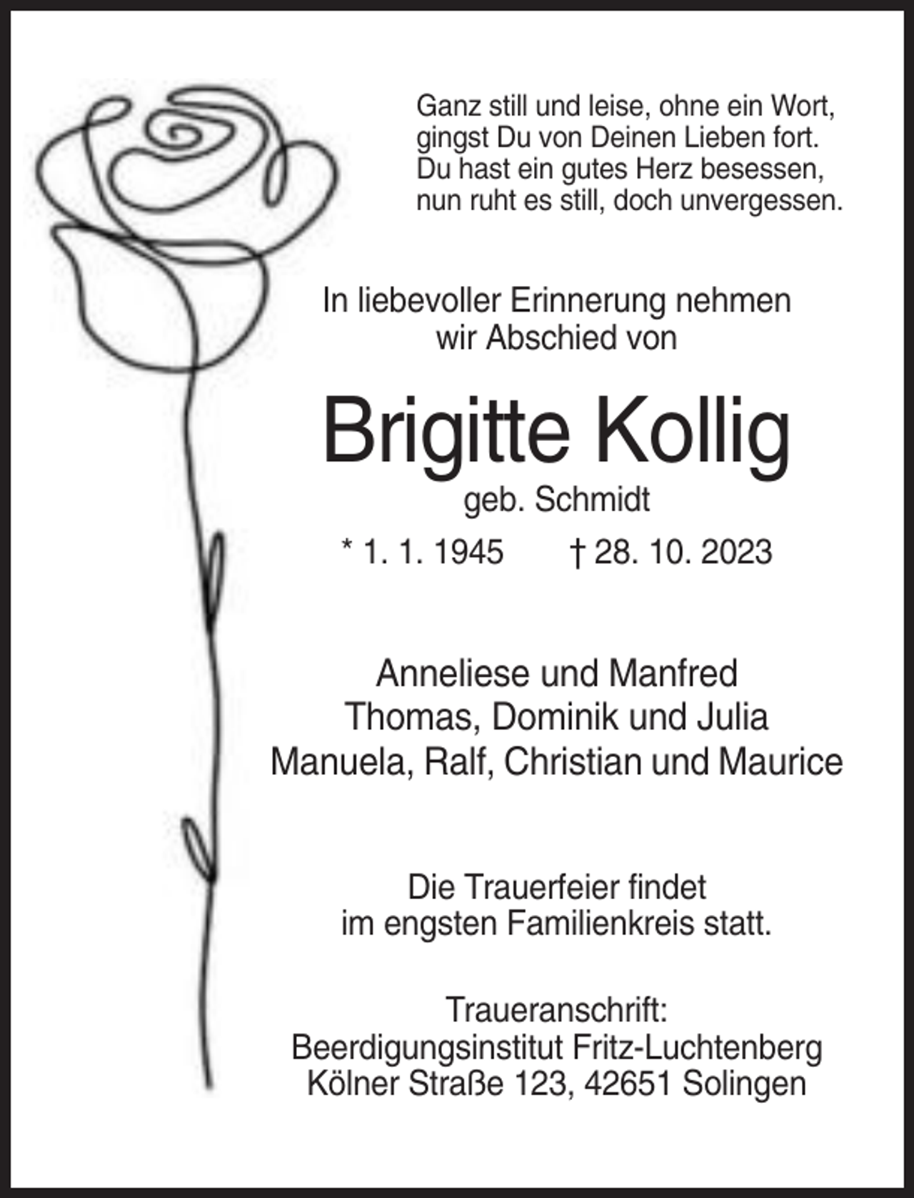 <p>Ganz still und leise, ohne ein Wort,<br />gingst Du von Deinen Lieben fort.<br />Du hast ein gutes Herz besessen,<br />nun ruht es still, doch unvergessen.</p><p>In liebevoller Erinnerung nehmen<br />wir Abschied von</p><p>Brigitte Kollig<br />geb. Schmidt<br />* 1. 1. 1945</p><p>† 28. 10. 2023</p><p>Anneliese und Manfred<br />Thomas, Dominik und Julia<br />Manuela, Ralf, Christian und Maurice<br />Die Trauerfeier findet<br />im engsten Familienkreis statt.<br />Traueranschrift:<br />Beerdigungsinstitut Fritz-Luchtenberg<br />Kölner Straße 123, 42651 Solingen</p>