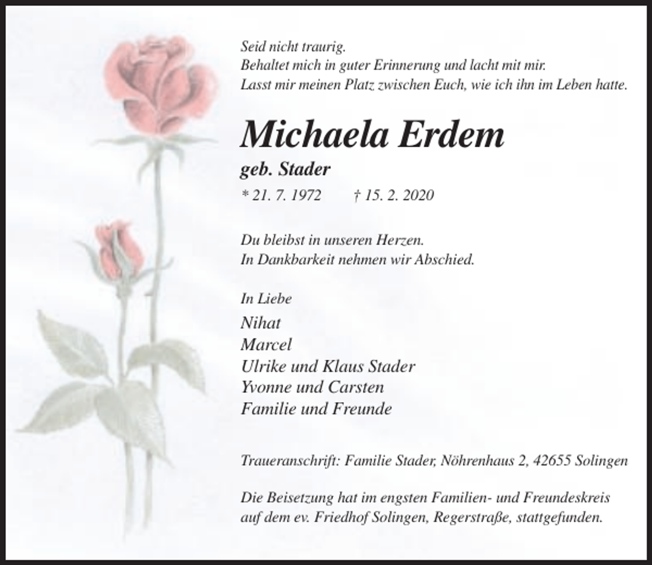 <p>Seid nicht traurig.<br />Behaltet mich in guter Erinnerung und lacht mit mir.<br />Lasst mir meinen Platz zwischen Euch, wie ich ihn im Leben hatte.</p><p>Michaela Erdem<br />geb. Stader<br />* 21. 7. 1972</p><p>† 15. 2. 2020</p><p>Du bleibst in unseren Herzen.<br />In Dankbarkeit nehmen wir Abschied.<br />In Liebe</p><p>Nihat<br />Marcel<br />Ulrike und Klaus Stader<br />Yvonne und Carsten<br />Familie und Freunde<br />Traueranschrift: Familie Stader, Nöhrenhaus 2, 42655 Solingen<br />Die Beisetzung hat im engsten Familien- und Freundeskreis<br />auf dem ev. Friedhof Solingen, Regerstraße, stattgefunden.</p>