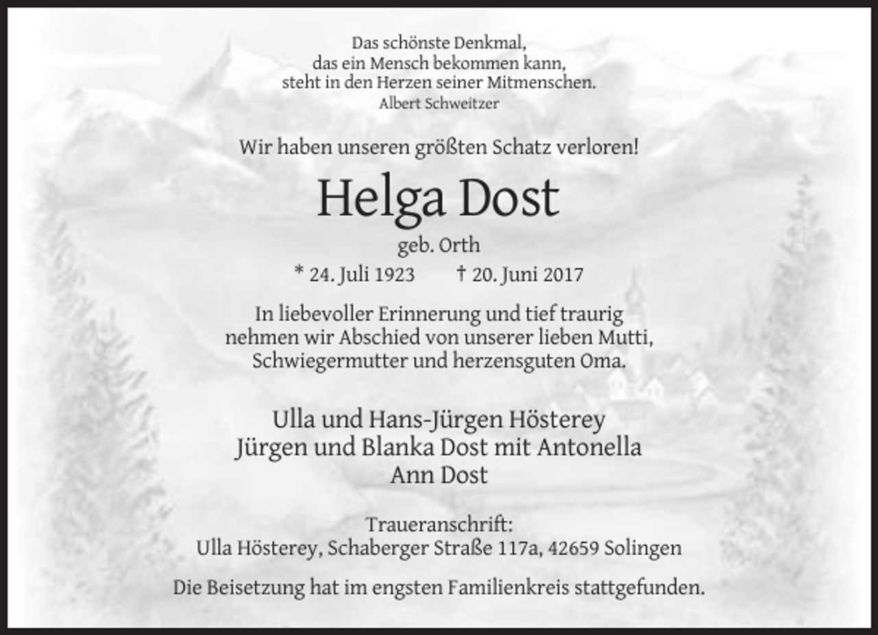 <p>Das schönste Denkmal,<br />das ein Mensch bekommen kann,<br />steht in den Herzen seiner Mitmenschen.<br />Albert Schweitzer</p><p>Wir haben unseren größten Schatz verloren!</p><p>Helga Dost<br />geb. Orth<br />* 24. Juli 1923<br />† 20. Juni 2017<br />In liebevoller Erinnerung und tief traurig<br />nehmen wir Abschied von unserer lieben Mutti,<br />Schwiegermutter und herzensguten Oma.</p><p>Ulla und Hans-Jürgen Hösterey<br />Jürgen und Blanka Dost mit Antonella<br />Ann Dost<br />Traueranschrift:<br />Ulla Hösterey, Schaberger Straße 117a, 42659 Solingen<br />Die Beisetzung hat im engsten Familienkreis stattgefunden.</p>