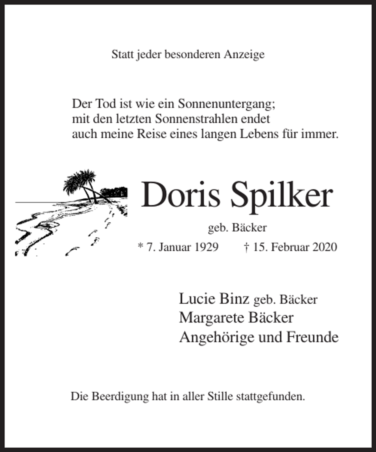 <p>Statt jeder besonderen Anzeige</p><p>Der Tod ist wie ein Sonnenuntergang;<br />mit den letzten Sonnenstrahlen endet<br />auch meine Reise eines langen Lebens für immer.</p><p>Doris Spilker<br />geb. Bäcker<br />* 7. Januar 1929</p><p>† 15. Februar 2020</p><p>Lucie Binz geb. Bäcker<br />Margarete Bäcker<br />Angehörige und Freunde</p><p>Die Beerdigung hat in aller Stille stattgefunden.</p>