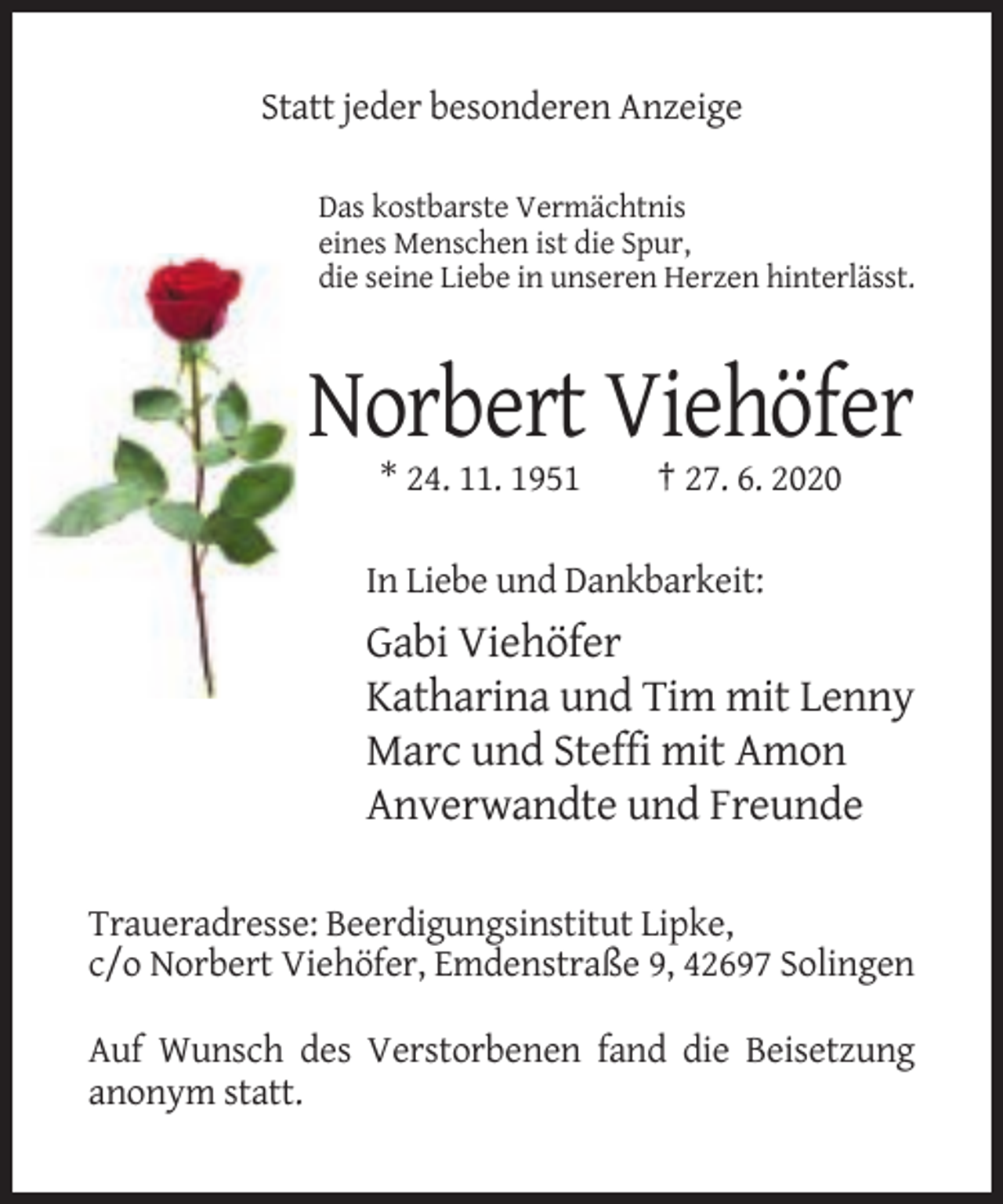 <p>Statt jeder besonderen Anzeige<br />Das kostbarste Vermächtnis<br />eines Menschen ist die Spur,<br />die seine Liebe in unseren Herzen hinterlässt.</p><p>Norbert Viehöfer<br />* 24. 11. 1951</p><p>† 27. 6. 2020</p><p>In Liebe und Dankbarkeit:</p><p>Gabi Viehöfer<br />Katharina und Tim mit Lenny<br />Marc und Steffi mit Amon<br />Anverwandte und Freunde<br />Traueradresse: Beerdigungsinstitut Lipke,<br />c/o Norbert Viehöfer, Emdenstraße 9, 42697 Solingen<br />Auf Wunsch des Verstorbenen fand die Beisetzung<br />anonym statt.</p>