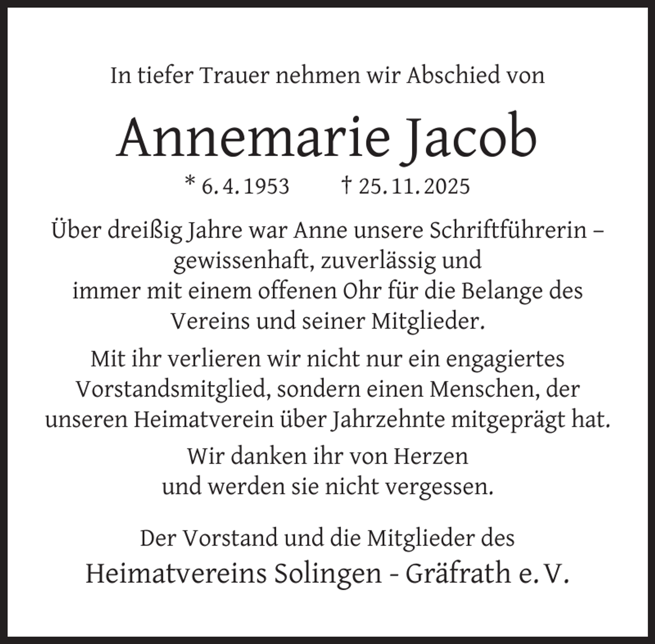 <p>In tiefer Trauer nehmen wir Abschied von</p><p>Annemarie Jacob<br />* 6. 4. 1953</p><p>† 25. 11. 2025</p><p>Über dreißig Jahre war Anne unsere Schriftführerin –<br />gewissenhaft, zuverlässig und<br />immer mit einem offenen Ohr für die Belange des<br />Vereins und seiner Mitglieder.<br />Mit ihr verlieren wir nicht nur ein engagiertes<br />Vorstandsmitglied, sondern einen Menschen, der<br />unseren Heimatverein über Jahrzehnte mitgeprägt hat.<br />Wir danken ihr von Herzen<br />und werden sie nicht vergessen.<br />Der Vorstand und die Mitglieder des</p><p>Heimatvereins Solingen - Gräfrath e. V.</p>