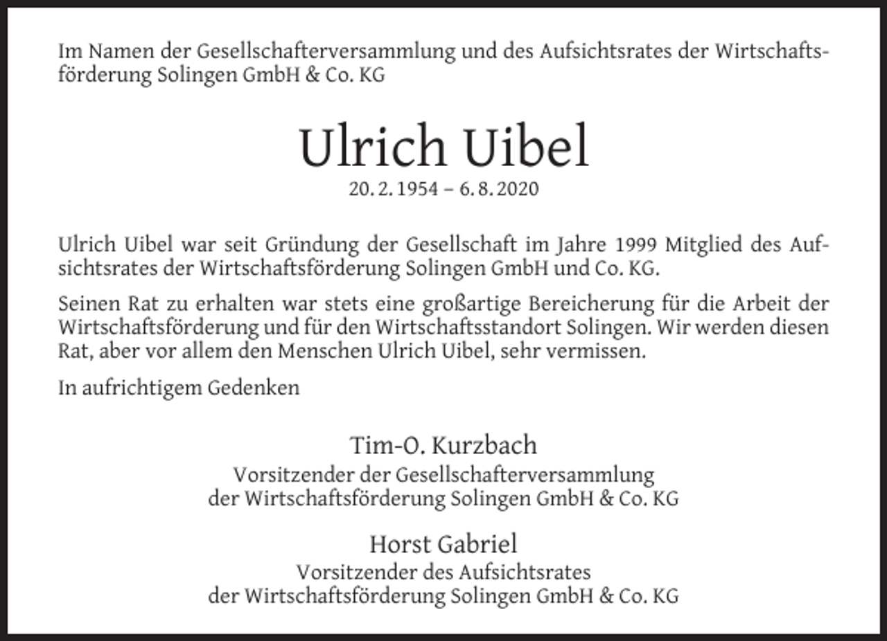 <p>Im Namen der Gesellschafterversammlung und des Aufsichtsrates der Wirtschaftsförderung Solingen GmbH &amp; Co. KG</p><p>Ulrich Uibel<br />20. 2. 1954 – 6. 8. 2020</p><p>Ulrich Uibel war seit Gründung der Gesellschaft im Jahre 1999 Mitglied des Aufsichtsrates der Wirtschaftsförderung Solingen GmbH und Co. KG.<br />Seinen Rat zu erhalten war stets eine großartige Bereicherung für die Arbeit der<br />Wirtschaftsförderung und für den Wirtschaftsstandort Solingen. Wir werden diesen<br />Rat, aber vor allem den Menschen Ulrich Uibel, sehr vermissen.<br />In aufrichtigem Gedenken</p><p>Tim-O. Kurzbach</p><p>Vorsitzender der Gesellschafterversammlung<br />der Wirtschaftsförderung Solingen GmbH &amp; Co. KG</p><p>Horst Gabriel</p><p>Vorsitzender des Aufsichtsrates<br />der Wirtschaftsförderung Solingen GmbH &amp; Co. KG</p>