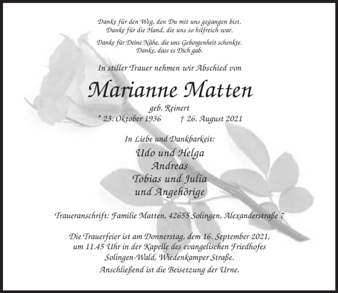 <p>Danke für den Weg, den Du mit uns gegangen bist.<br />Danke für die Hand, die uns so hilfreich war.<br />Danke für Deine Nähe, die uns Geborgenheit schenkte.<br />Danke, dass es Dich gab.</p><p>In stiller Trauer nehmen wir Abschied von</p><p>Marianne Matten<br />geb. Reinert<br />* 23. Oktober 1936<br />† 26. August 2021<br />In Liebe und Dankbarkeit:</p><p>Udo und Helga<br />Andreas<br />Tobias und Julia<br />und Angehörige<br />Traueranschrift: Familie Matten, 42655 Solingen, Alexanderstraße 7<br />Die Trauerfeier ist am Donnerstag, dem 16. September 2021,<br />um 11.45 Uhr in der Kapelle des evangelischen Friedhofes<br />Solingen-Wald, Wiedenkamper Straße.<br />Anschließend ist die Beisetzung der Urne.</p>