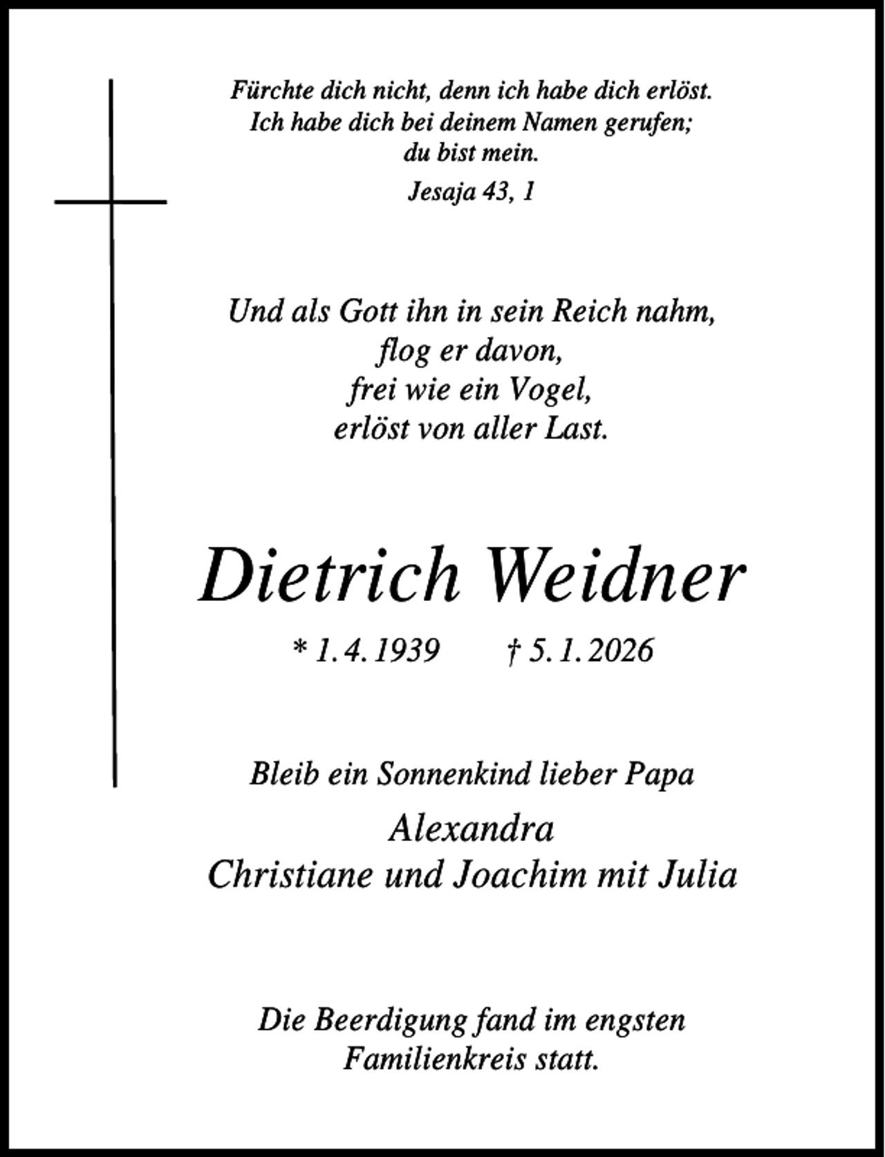 <p>Fürchte dich nicht, denn ich habe dich erlöst.<br />Ich habe dich bei deinem Namen gerufen;<br />du bist mein.<br />Jesaja 43, 1</p><p>Und als Gott ihn in sein Reich nahm,<br />flog er davon,<br />frei wie ein Vogel,<br />erlöst von aller Last.</p><p>Dietrich Weidner<br />* 1. 4. 1939</p><p>† 5. 1. 2026</p><p>Bleib ein Sonnenkind lieber Papa</p><p>Alexandra<br />Christiane und Joachim mit Julia</p><p>Die Beerdigung fand im engsten<br />Familienkreis statt.</p>