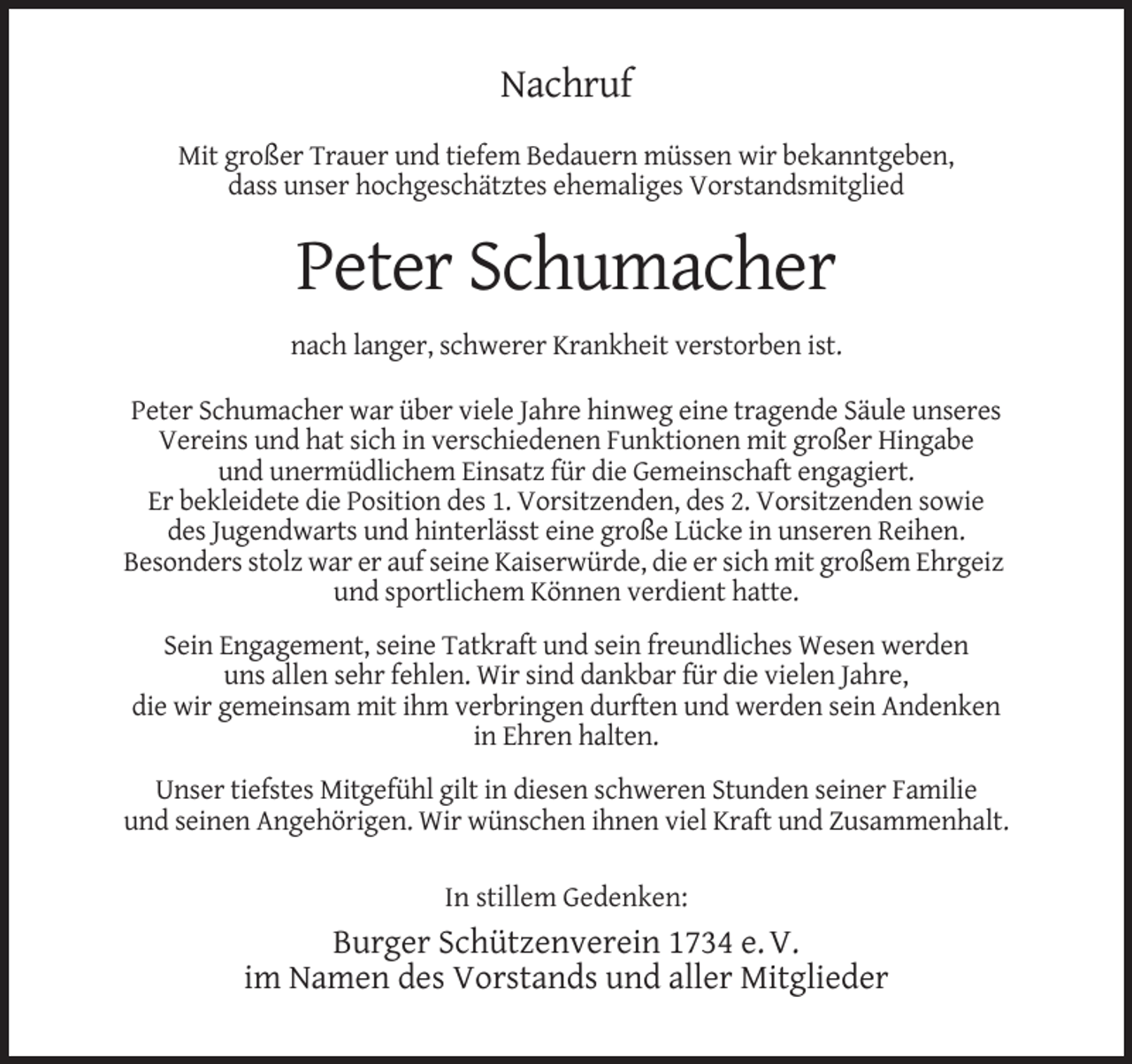 <p>Nachruf<br />Mit großer Trauer und tiefem Bedauern müssen wir bekanntgeben,<br />dass unser hochgeschätztes ehemaliges Vorstandsmitglied</p><p>Peter Schumacher<br />nach langer, schwerer Krankheit verstorben ist.<br />Peter Schumacher war über viele Jahre hinweg eine tragende Säule unseres<br />Vereins und hat sich in verschiedenen Funktionen mit großer Hingabe<br />und unermüdlichem Einsatz für die Gemeinschaft engagiert.<br />Er bekleidete die Position des 1. Vorsitzenden, des 2. Vorsitzenden sowie<br />des Jugendwarts und hinterlässt eine große Lücke in unseren Reihen.<br />Besonders stolz war er auf seine Kaiserwürde, die er sich mit großem Ehrgeiz<br />und sportlichem Können verdient hatte.<br />Sein Engagement, seine Tatkraft und sein freundliches Wesen werden<br />uns allen sehr fehlen. Wir sind dankbar für die vielen Jahre,<br />die wir gemeinsam mit ihm verbringen durften und werden sein Andenken<br />in Ehren halten.<br />Unser tiefstes Mitgefühl gilt in diesen schweren Stunden seiner Familie<br />und seinen Angehörigen. Wir wünschen ihnen viel Kraft und Zusammenhalt.<br />In stillem Gedenken:</p><p>Burger Schützenverein 1734 e. V.<br />im Namen des Vorstands und aller Mitglieder</p>