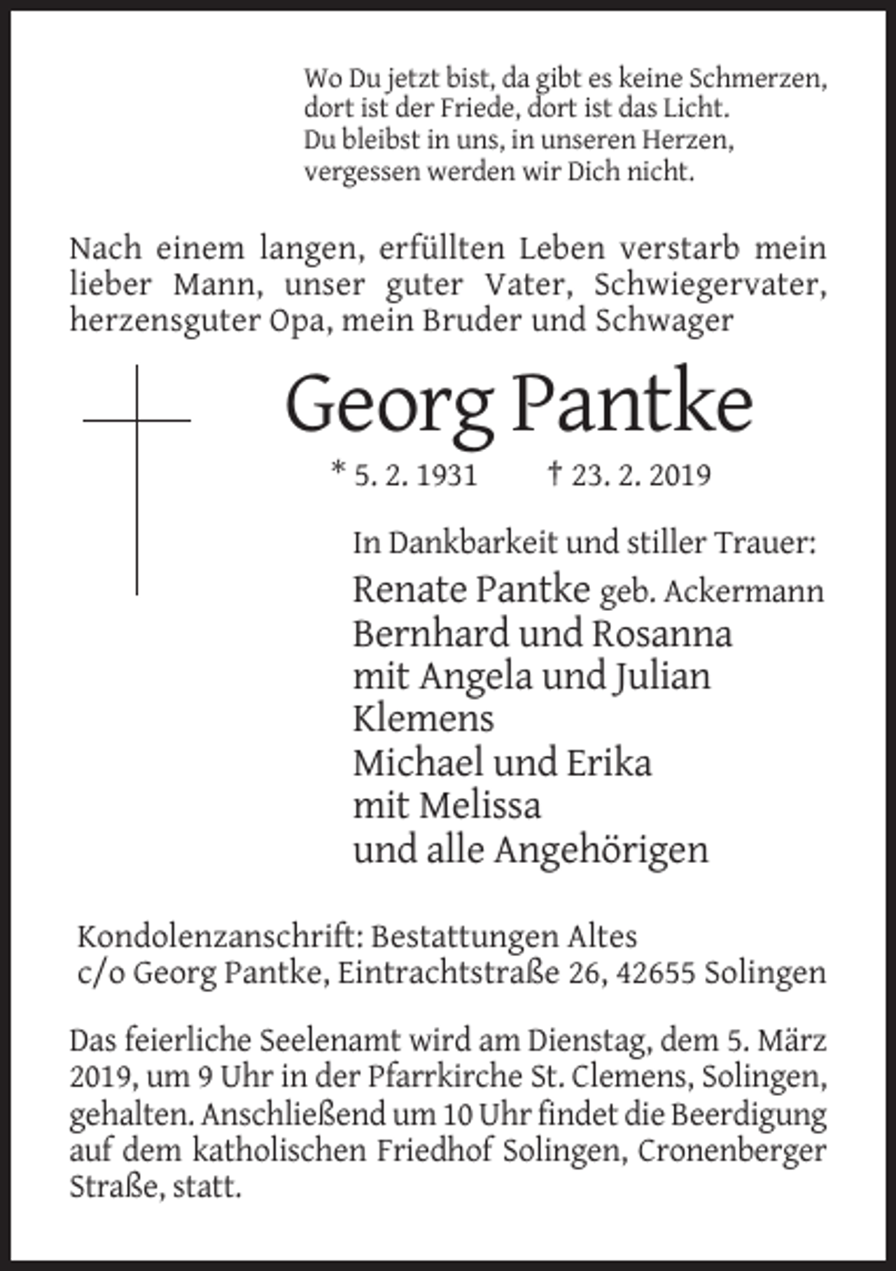 <p>Wo Du jetzt bist, da gibt es keine Schmerzen,<br />dort ist der Friede, dort ist das Licht.<br />Du bleibst in uns, in unseren Herzen,<br />vergessen werden wir Dich nicht.</p><p>Nach einem langen, erfüllten Leben verstarb mein<br />lieber Mann, unser guter Vater, Schwiegervater,<br />herzensguter Opa, mein Bruder und Schwager</p><p>Georg Pantke<br />* 5. 2. 1931</p><p>† 23. 2. 2019</p><p>In Dankbarkeit und stiller Trauer:<br />Renate Pantke geb. Ackermann</p><p>Bernhard und Rosanna<br />mit Angela und Julian<br />Klemens<br />Michael und Erika<br />mit Melissa<br />und alle Angehörigen<br />Kondolenzanschrift: Bestattungen Altes<br />c/o Georg Pantke, Eintrachtstraße 26, 42655 Solingen<br />Das feierliche Seelenamt wird am Dienstag, dem 5. März<br />2019, um 9 Uhr in der Pfarrkirche St. Clemens, Solingen,<br />gehalten. Anschließend um 10 Uhr findet die Beerdigung<br />auf dem katholischen Friedhof Solingen, Cronenberger<br />Straße, statt.</p>
