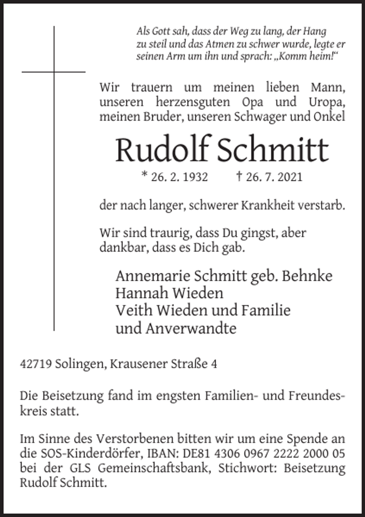 <p>Als Gott sah, dass der Weg zu lang, der Hang<br />zu steil und das Atmen zu schwer wurde, legte er<br />seinen Arm um ihn und sprach: „Komm heim!“</p><p>Wir trauern um meinen lieben Mann,<br />unseren herzensguten Opa und Uropa,<br />meinen Bruder, unseren Schwager und Onkel</p><p>Rudolf Schmitt<br />* 26. 2. 1932</p><p>† 26. 7. 2021</p><p>der nach langer, schwerer Krankheit verstarb.<br />Wir sind traurig, dass Du gingst, aber<br />dankbar, dass es Dich gab.</p><p>Annemarie Schmitt geb. Behnke<br />Hannah Wieden<br />Veith Wieden und Familie<br />und Anverwandte<br />42719 Solingen, Krausener Straße 4<br />Die Beisetzung fand im engsten Familien- und Freundeskreis statt.<br />Im Sinne des Verstorbenen bitten wir um eine Spende an<br />die SOS-Kinderdörfer, IBAN: DE81 4306 0967 222005<br />bei der GLS Gemeinschaftsbank, Stichwort: Beisetzung<br />Rudolf Schmitt.</p>