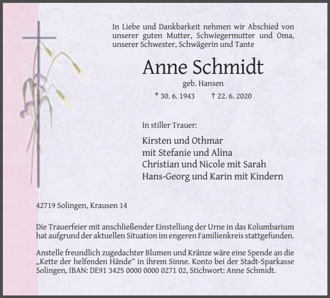 <p>In Liebe und Dankbarkeit nehmen wir Abschied von<br />unserer guten Mutter, Schwiegermutter und Oma,<br />unserer Schwester, Schwägerin und Tante</p><p>Anne Schmidt<br />geb. Hansen<br />* 30. 6. 1943</p><p>† 22. 6. 2020</p><p>In stiller Trauer:</p><p>Kirsten und Othmar<br />mit Stefanie und Alina<br />Christian und Nicole mit Sarah<br />Hans-Georg und Karin mit Kindern</p><p>42719 Solingen, Krausen 14<br />Die Trauerfeier mit anschließender Einstellung der Urne in das Kolumbarium<br />hat aufgrund der aktuellen Situation im engeren Familienkreis stattgefunden.<br />Anstelle freundlich zugedachter Blumen und Kränze wäre eine Spende an die<br />„Kette der helfenden Hände“ in ihrem Sinne. Konto bei der Stadt-Sparkasse<br />Solingen, IBAN: DE91 3425 0271 02, Stichwort: Anne Schmidt.</p>