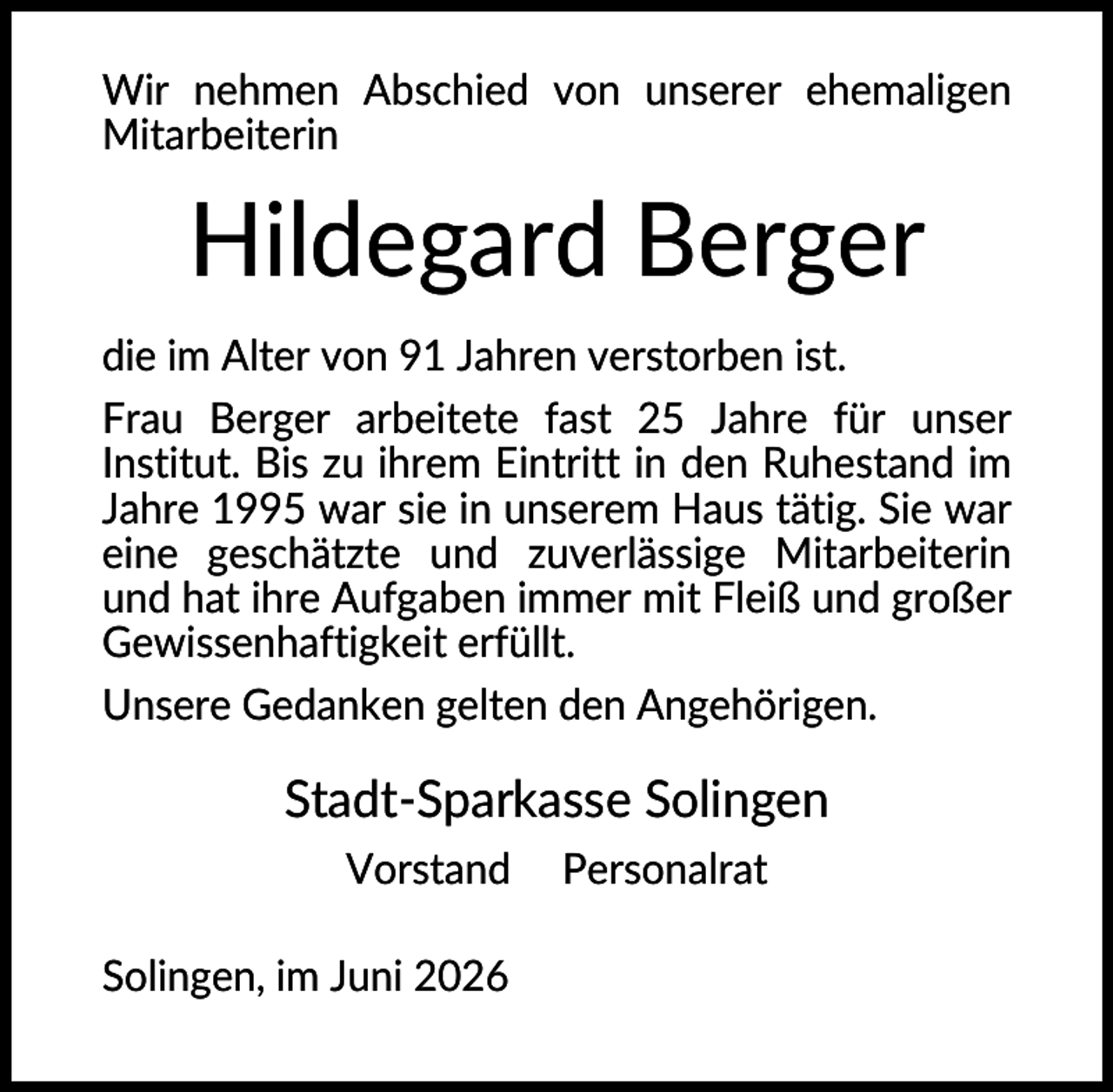 <p>Wir nehmen Abschied von unserer ehemaligen<br />Mitarbeiterin</p><p>Hildegard Berger<br />die im Alter von 91 Jahren verstorben ist.<br />Frau Berger arbeitete fast 25 Jahre für unser<br />Institut. Bis zu ihrem Eintritt in den Ruhestand im<br />Jahre 1995 war sie in unserem Haus tätig. Sie war<br />eine geschätzte und zuverlässige Mitarbeiterin<br />und hat ihre Aufgaben immer mit Fleiß und großer<br />Gewissenhaftigkeit erfüllt.<br />Unsere Gedanken gelten den Angehörigen.</p><p>Stadt-Sparkasse Solingen<br />Vorstand<br />Solingen, im Juni 2026</p><p>Personalrat</p>