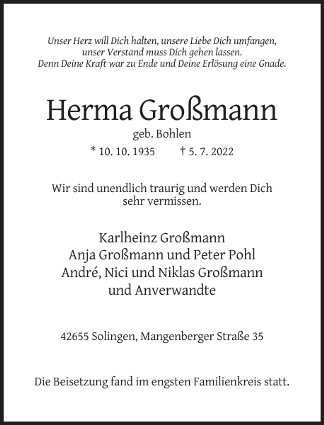 <p>Unser Herz will Dich halten, unsere Liebe Dich umfangen,<br />unser Verstand muss Dich gehen lassen.<br />Denn Deine Kraft war zu Ende und Deine Erlösung eine Gnade.</p><p>Herma Großmann<br />geb. Bohlen<br />* 10. 10. 1935<br />† 5. 7. 2022</p><p>Wir sind unendlich traurig und werden Dich<br />sehr vermissen.</p><p>Karlheinz Großmann<br />Anja Großmann und Peter Pohl<br />André, Nici und Niklas Großmann<br />und Anverwandte</p><p>42655 Solingen, Mangenberger Straße 35</p><p>Die Beisetzung fand im engsten Familienkreis statt.</p>
