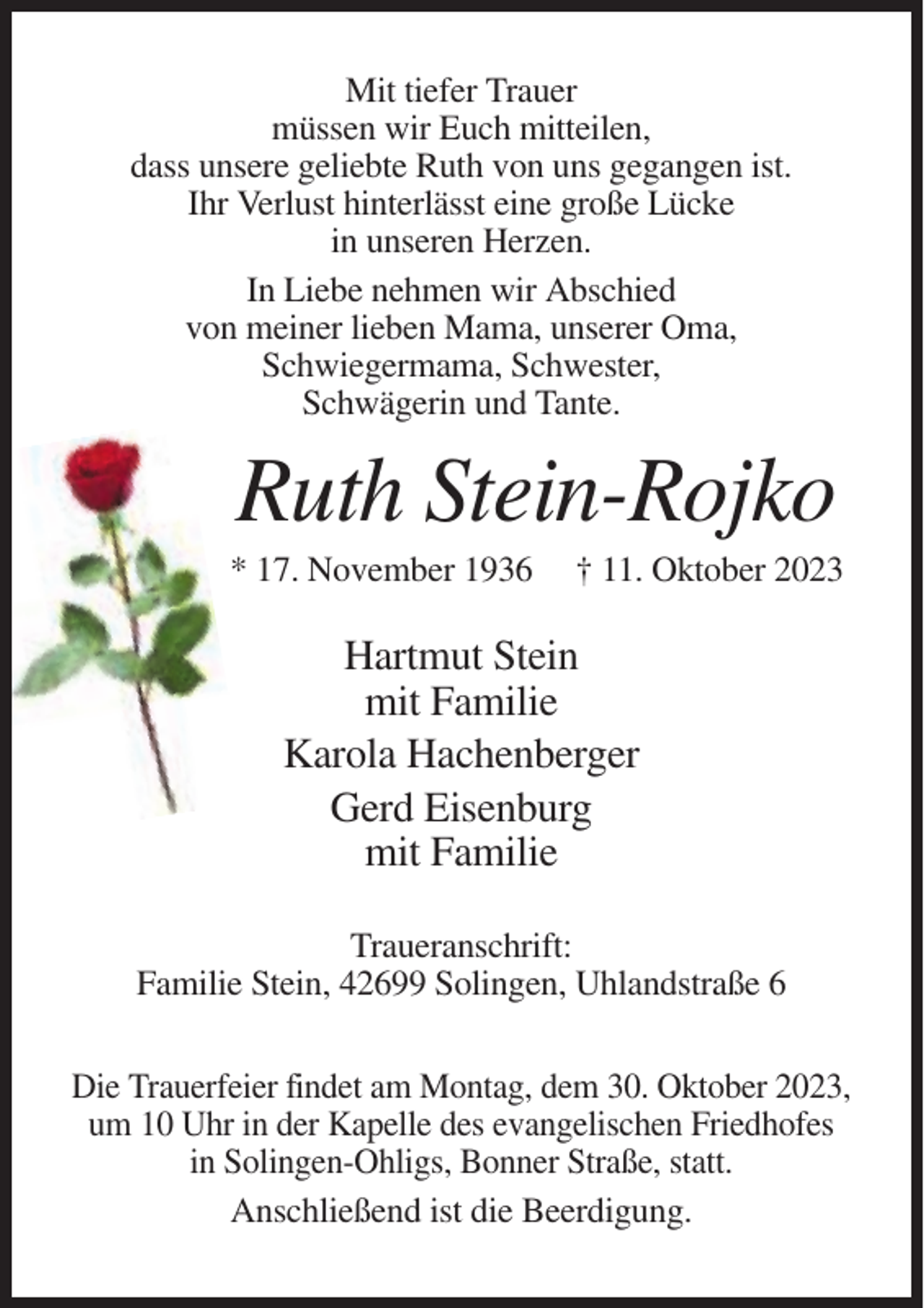 <p>Mit tiefer Trauer<br />müssen wir Euch mitteilen,<br />dass unsere geliebte Ruth von uns gegangen ist.<br />Ihr Verlust hinterlässt eine große Lücke<br />in unseren Herzen.<br />In Liebe nehmen wir Abschied<br />von meiner lieben Mama, unserer Oma,<br />Schwiegermama, Schwester,<br />Schwägerin und Tante.</p><p>Ruth Stein-Rojko<br />* 17. November 1936</p><p>† 11. Oktober 2023</p><p>Hartmut Stein<br />mit Familie<br />Karola Hachenberger<br />Gerd Eisenburg<br />mit Familie<br />Traueranschrift:<br />Familie Stein, 42699 Solingen, Uhlandstraße 6<br />Die Trauerfeier findet am Montag, dem 30. Oktober 2023,<br />um 10 Uhr in der Kapelle des evangelischen Friedhofes<br />in Solingen-Ohligs, Bonner Straße, statt.<br />Anschließend ist die Beerdigung.</p>