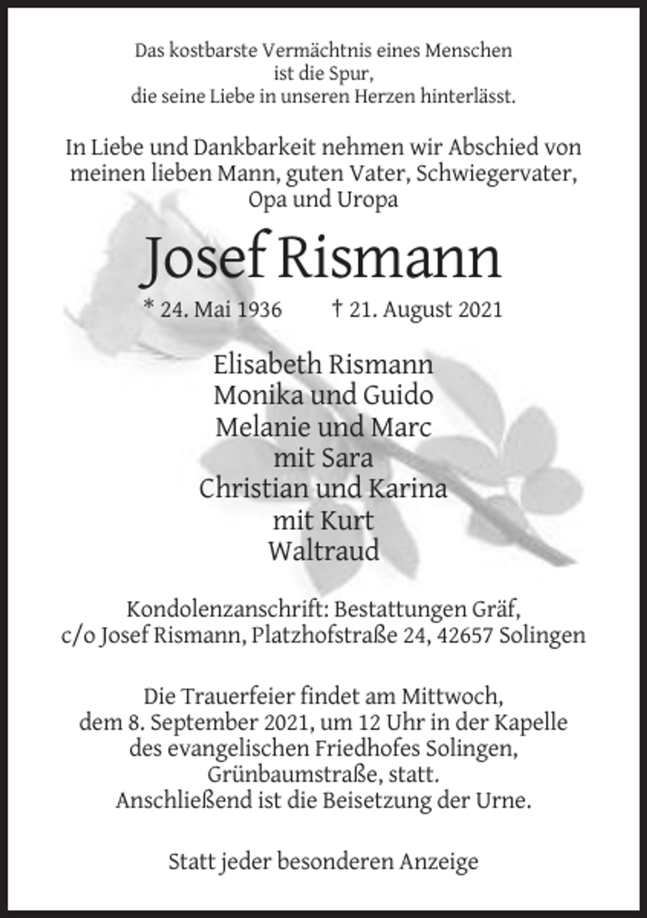 <p>Das kostbarste Vermächtnis eines Menschen<br />ist die Spur,<br />die seine Liebe in unseren Herzen hinterlässt.</p><p>In Liebe und Dankbarkeit nehmen wir Abschied von<br />meinen lieben Mann, guten Vater, Schwiegervater,<br />Opa und Uropa</p><p>Josef Rismann<br />* 24. Mai 1936</p><p>† 21. August 2021</p><p>Elisabeth Rismann<br />Monika und Guido<br />Melanie und Marc<br />mit Sara<br />Christian und Karina<br />mit Kurt<br />Waltraud<br />Kondolenzanschrift: Bestattungen Gräf,<br />c/o Josef Rismann, Platzhofstraße 24, 42657 Solingen<br />Die Trauerfeier findet am Mittwoch,<br />dem 8. September 2021, um 12 Uhr in der Kapelle<br />des evangelischen Friedhofes Solingen,<br />Grünbaumstraße, statt.<br />Anschließend ist die Beisetzung der Urne.<br />Statt jeder besonderen Anzeige</p>