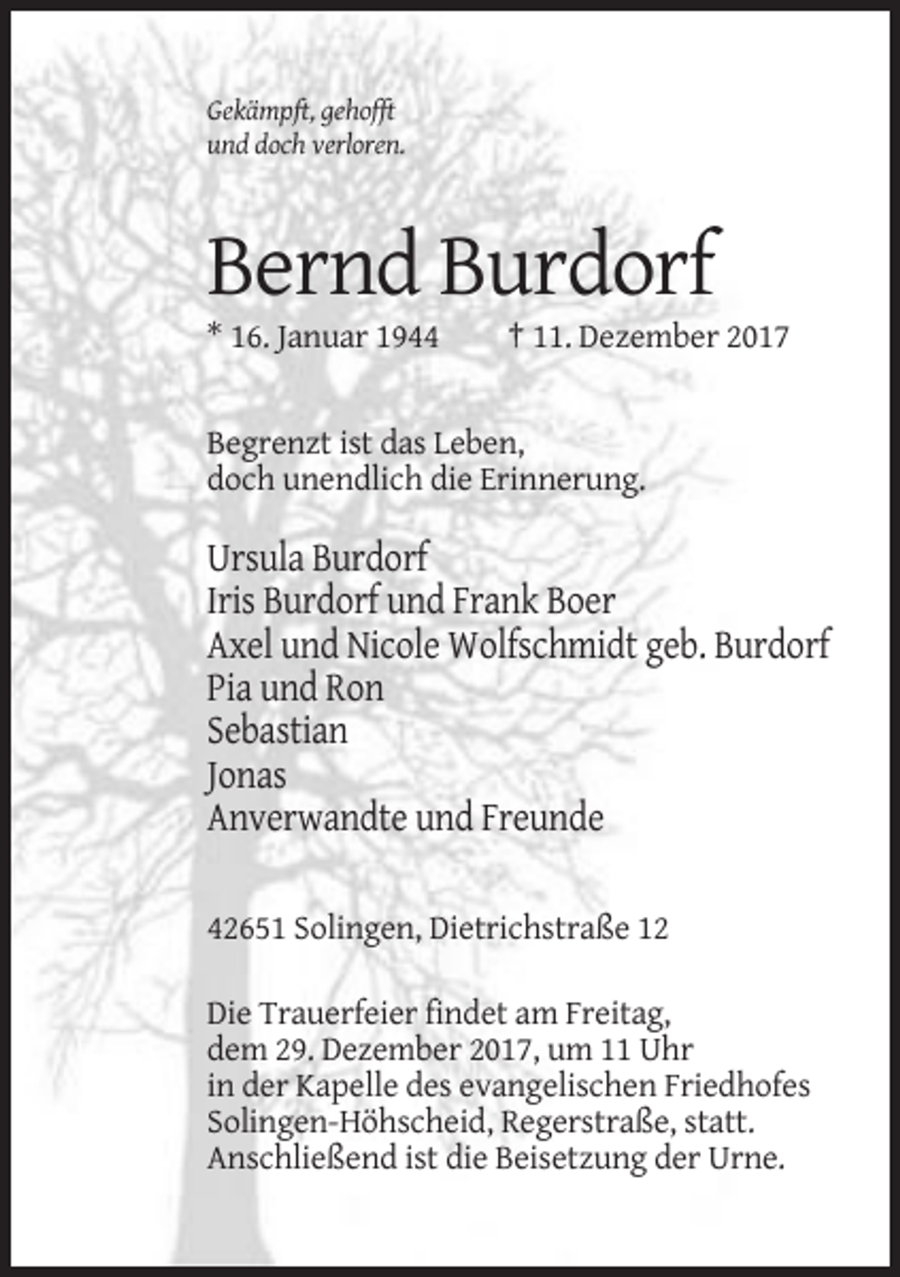 <p>Gekämpft, gehofft<br />und doch verloren.</p><p>Bernd Burdorf<br />* 16. Januar 1944</p><p>† 11. Dezember 2017</p><p>Begrenzt ist das Leben,<br />doch unendlich die Erinnerung.</p><p>Ursula Burdorf<br />Iris Burdorf und Frank Boer<br />Axel und Nicole Wolfschmidt geb. Burdorf<br />Pia und Ron<br />Sebastian<br />Jonas<br />Anverwandte und Freunde<br />42651 Solingen, Dietrichstraße 12<br />Die Trauerfeier findet am Freitag,<br />dem 29. Dezember 2017, um 11 Uhr<br />in der Kapelle des evangelischen Friedhofes<br />Solingen-Höhscheid, Regerstraße, statt.<br />Anschließend ist die Beisetzung der Urne.</p>