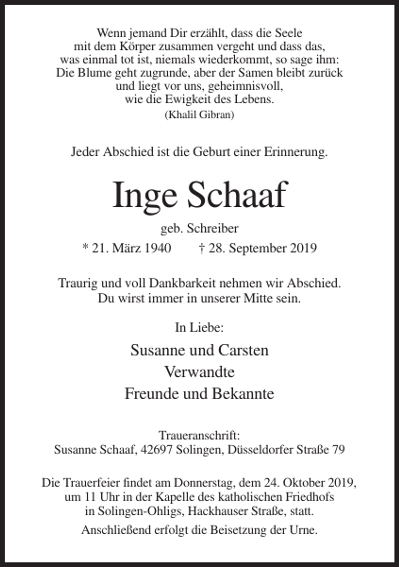 <p>Wenn jemand Dir erzählt, dass die Seele<br />mit dem Körper zusammen vergeht und dass das,<br />was einmal tot ist, niemals wiederkommt, so sage ihm:<br />Die Blume geht zugrunde, aber der Samen bleibt zurück<br />und liegt vor uns, geheimnisvoll,<br />wie die Ewigkeit des Lebens.<br />(Khalil Gibran)</p><p>Jeder Abschied ist die Geburt einer Erinnerung.</p><p>Inge Schaaf<br />geb. Schreiber<br />* 21. März 1940<br />† 28. September 2019<br />Traurig und voll Dankbarkeit nehmen wir Abschied.<br />Du wirst immer in unserer Mitte sein.<br />In Liebe:</p><p>Susanne und Carsten<br />Verwandte<br />Freunde und Bekannte<br />Traueranschrift:<br />Susanne Schaaf, 42697 Solingen, Düsseldorfer Straße 79<br />Die Trauerfeier findet am Donnerstag, dem 24. Oktober 2019,<br />um 11 Uhr in der Kapelle des katholischen Friedhofs<br />in Solingen-Ohligs, Hackhauser Straße, statt.<br />Anschließend erfolgt die Beisetzung der Urne.</p>