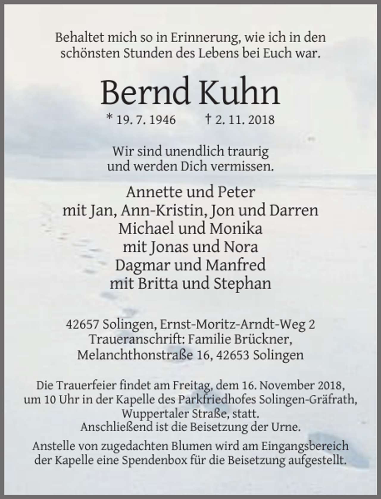 <p>Behaltet mich so in Erinnerung, wie ich in den<br />schönsten Stunden des Lebens bei Euch war.</p><p>Bernd Kuhn<br />* 19. 7. 1946</p><p>† 2. 11. 2018</p><p>Wir sind unendlich traurig<br />und werden Dich vermissen.</p><p>Annette und Peter<br />mit Jan, Ann-Kristin, Jon und Darren<br />Michael und Monika<br />mit Jonas und Nora<br />Dagmar und Manfred<br />mit Britta und Stephan<br />42657 Solingen, Ernst-Moritz-Arndt-Weg 2<br />Traueranschrift: Familie Brückner,<br />Melanchthonstraße 16, 42653 Solingen<br />Die Trauerfeier findet am Freitag, dem 16. November 2018,<br />um 10 Uhr in der Kapelle des Parkfriedhofes Solingen-Gräfrath,<br />Wuppertaler Straße, statt.<br />Anschließend ist die Beisetzung der Urne.<br />Anstelle von zugedachten Blumen wird am Eingangsbereich<br />der Kapelle eine Spendenbox für die Beisetzung aufgestellt.</p>
