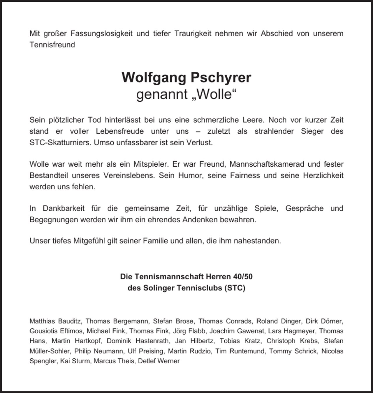 <p>Mit großer Fassungslosigkeit und tiefer Traurigkeit nehmen wir Abschied von unserem<br />Tennisfreund</p><p>Wolfgang Pschyrer<br />genannt „Wolle“<br />Sein plötzlicher Tod hinterlässt bei uns eine schmerzliche Leere. Noch vor kurzer Zeit<br />stand er voller Lebensfreude unter uns – zuletzt als strahlender Sieger des<br />STC-Skatturniers. Umso unfassbarer ist sein Verlust.<br />Wolle war weit mehr als ein Mitspieler. Er war Freund, Mannschaftskamerad und fester<br />Bestandteil unseres Vereinslebens. Sein Humor, seine Fairness und seine Herzlichkeit<br />werden uns fehlen.<br />In Dankbarkeit für die gemeinsame Zeit, für unzählige Spiele, Gespräche und<br />Begegnungen werden wir ihm ein ehrendes Andenken bewahren.<br />Unser tiefes Mitgefühl gilt seiner Familie und allen, die ihm nahestanden.</p><p>Die Tennismannschaft Herren 40/50<br />des Solinger Tennisclubs (STC)</p><p>Matthias Bauditz, Thomas Bergemann, Stefan Brose, Thomas Conrads, Roland Dinger, Dirk Dörner,<br />Gousiotis Eftimos, Michael Fink, Thomas Fink, Jörg Flabb, Joachim Gawenat, Lars Hagmeyer, Thomas<br />Hans, Martin Hartkopf, Dominik Hastenrath, Jan Hilbertz, Tobias Kratz, Christoph Krebs, Stefan<br />Müller-Sohler, Philip Neumann, Ulf Preising, Martin Rudzio, Tim Runtemund, Tommy Schrick, Nicolas<br />Spengler, Kai Sturm, Marcus Theis, Detlef Werner</p>