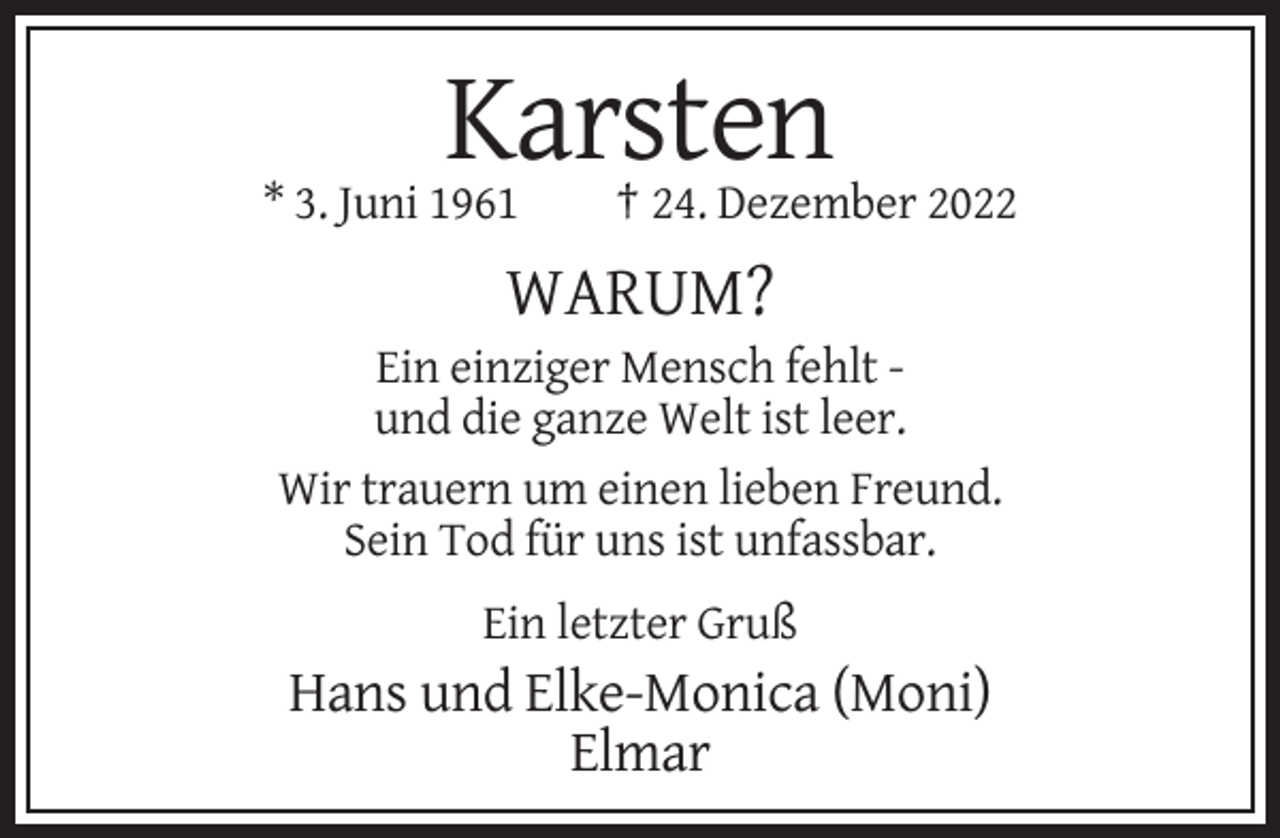 <p>Karsten<br />* 3. Juni 1961</p><p>† 24. Dezember 2022</p><p>WARUM?<br />Ein einziger Mensch fehlt und die ganze Welt ist leer.<br />Wir trauern um einen lieben Freund.<br />Sein Tod für uns ist unfassbar.<br />Ein letzter Gruß</p><p>Hans und Elke-Monica (Moni)<br />Elmar</p>
