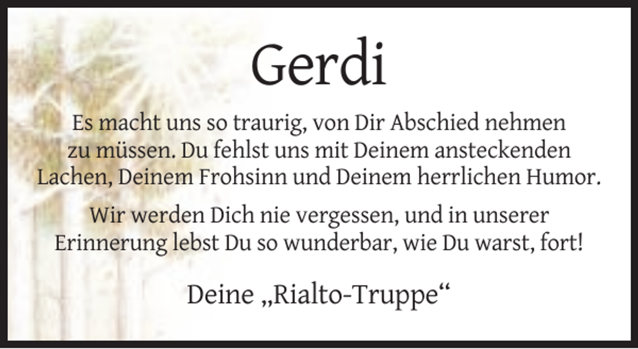 <p>Gerdi<br />Es macht uns so traurig, von Dir Abschied nehmen<br />zu müssen. Du fehlst uns mit Deinem ansteckenden<br />Lachen, Deinem Frohsinn und Deinem herrlichen Humor.<br />Wir werden Dich nie vergessen, und in unserer<br />Erinnerung lebst Du so wunderbar, wie Du warst, fort!</p><p>Deine „Rialto-Truppe“</p>