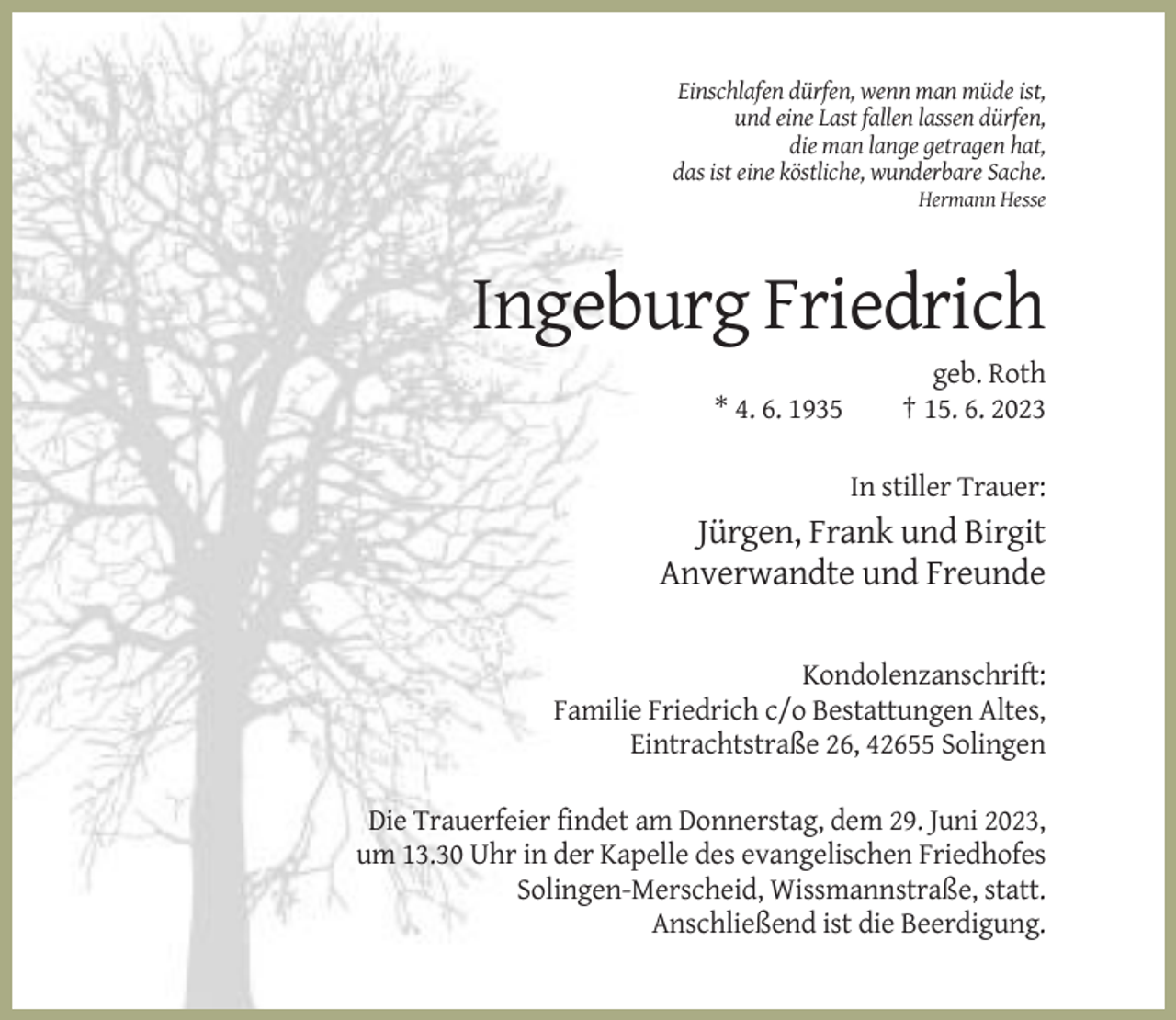 <p>Einschlafen dürfen, wenn man müde ist,<br />und eine Last fallen lassen dürfen,<br />die man lange getragen hat,<br />das ist eine köstliche, wunderbare Sache.<br />Hermann Hesse</p><p>Ingeburg Friedrich<br />* 4. 6. 1935</p><p>geb. Roth<br />† 15. 6. 2023<br />In stiller Trauer:</p><p>Jürgen, Frank und Birgit<br />Anverwandte und Freunde<br />Kondolenzanschrift:<br />Familie Friedrich c/o Bestattungen Altes,<br />Eintrachtstraße 26, 42655 Solingen<br />Die Trauerfeier findet am Donnerstag, dem 29. Juni 2023,<br />um 13.30 Uhr in der Kapelle des evangelischen Friedhofes<br />Solingen-Merscheid, Wissmannstraße, statt.<br />Anschließend ist die Beerdigung.</p>